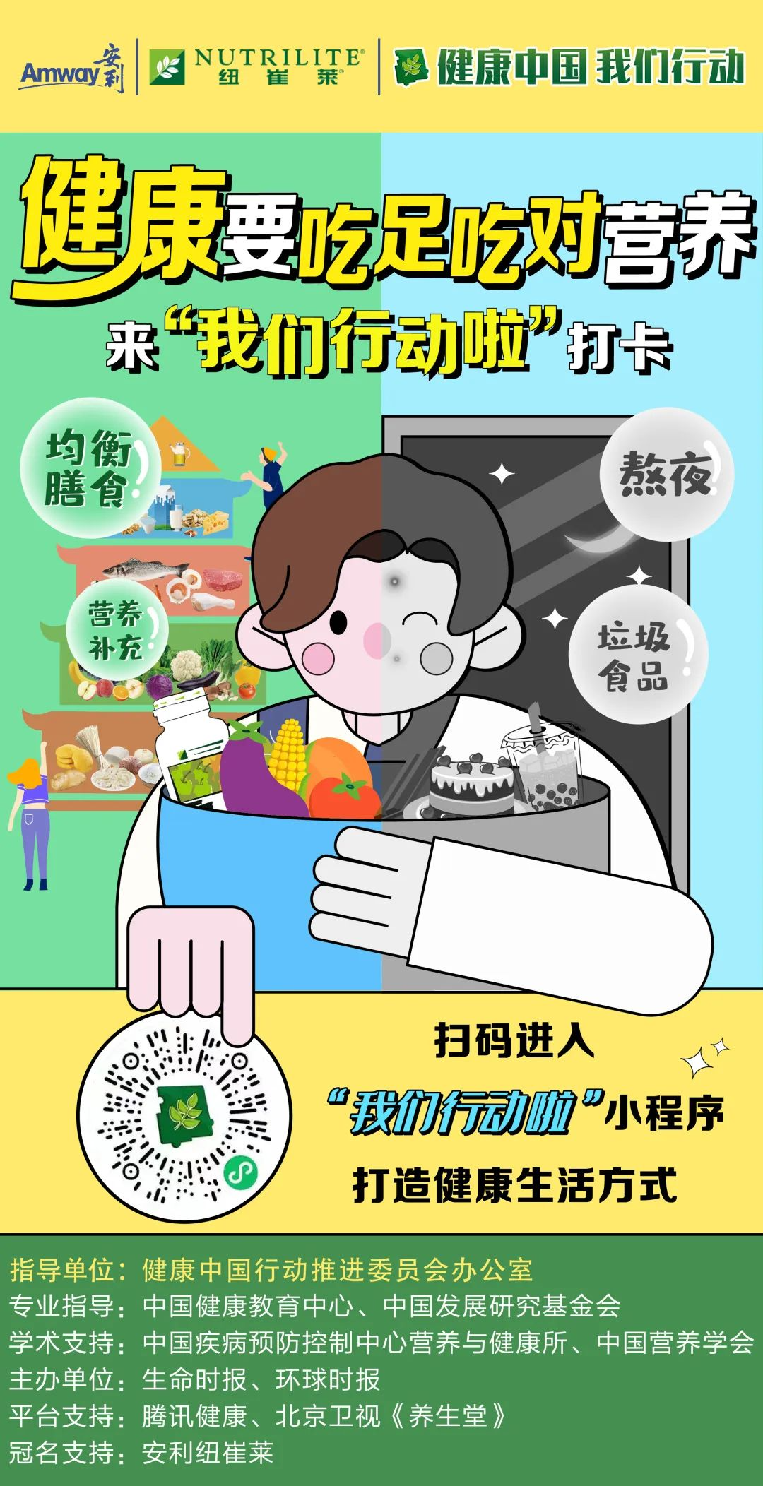 Amway
 NUTRILITE
 健康中国 我们行动
 健康要吃足吃对营养
 来“我们行动啦”打卡
 均衡膳食！
 营养补充
 熬夜
 垃圾食品
 扫码进入
 “我们行动啦”小程序
 打造健康生活方式
 指导单位：健康中国行动推进委员会办公室
 专业指导：中国健康教育中心、中国发展研究基金会
 学术支持：中国疾病预防控制中心营养与健康所、中国营养学会
 主办单位：生命时报、环球时报
 平台支持：腾讯健康、北京卫视《养生堂》
 冠名支持：安利纽崔莱