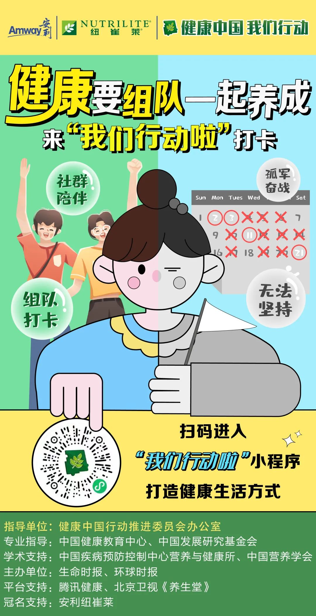 Amway
 NUTRILITE
 健康中国 我们行动
 健康要组队一起养成
 来“我们行动啦”打卡
 社群陪伴
 组队打卡
 孤军奋战
 无法坚持
 扫码进入
 “我们行动啦”小程序
 打造健康生活方式
 指导单位：健康中国行动推进委员会办公室
 专业指导：中国健康教育中心、中国发展研究基金会
 学术支持：中国疾病预防控制中心营养与健康所、中国营养学会
 主办单位：生命时报、环球时报
 平台支持：腾讯健康、北京卫视《养生堂》
 冠名支持：安利纽崔莱