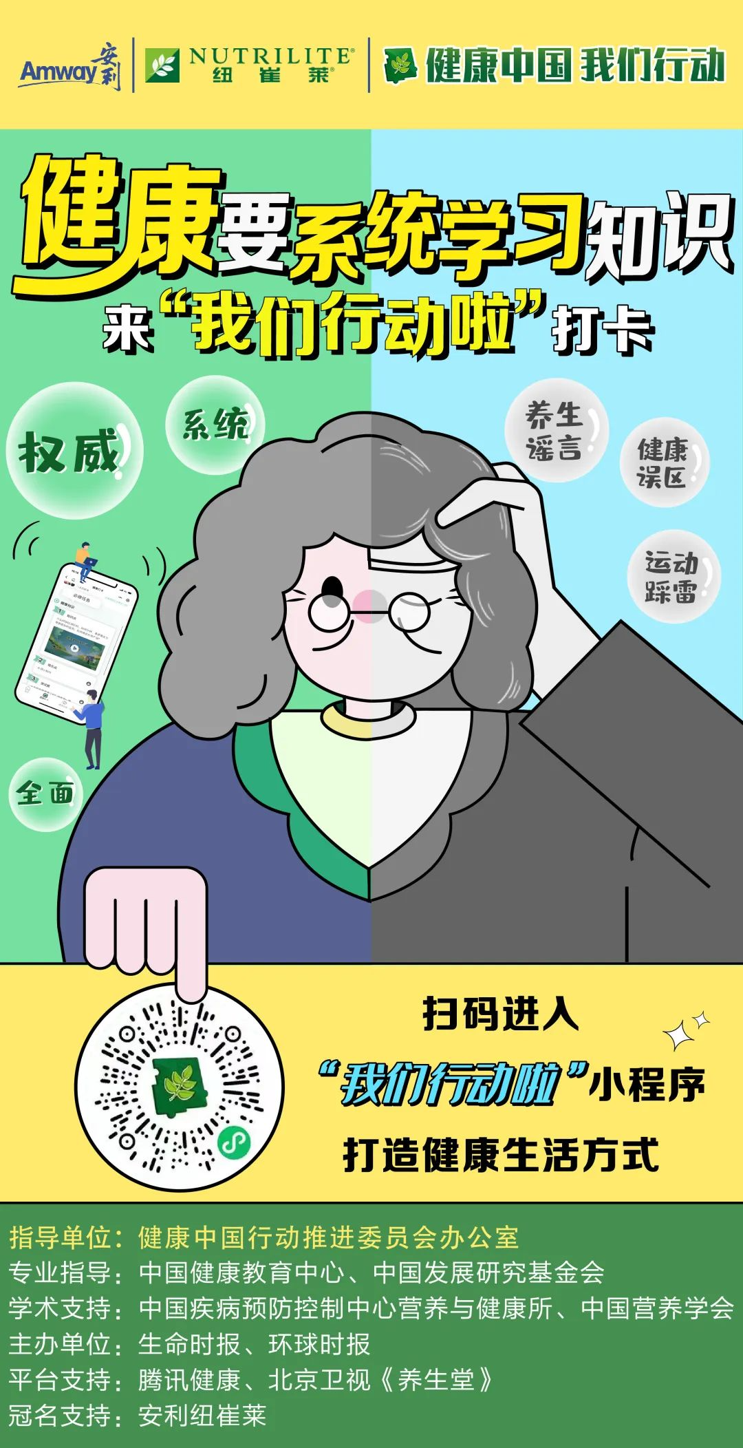 Amway
 NUTRILITE
 健康中国 我们行动
 健康要系统学习知识 来“我们行动啦”打卡
 权威 系统 全面
 扫码进入 “我们行动啦”小程序 打造健康生活方式
 指导单位：健康中国行动推进委员会办公室
 专业指导：中国健康教育中心、中国发展研究基金会
 学术支持：中国疾病预防控制中心营养与健康所、中国营养学会
 主办单位：生命时报、环球时报
 平台支持：腾讯健康、北京卫视《养生堂》
 冠名支持：安利纽崔莱