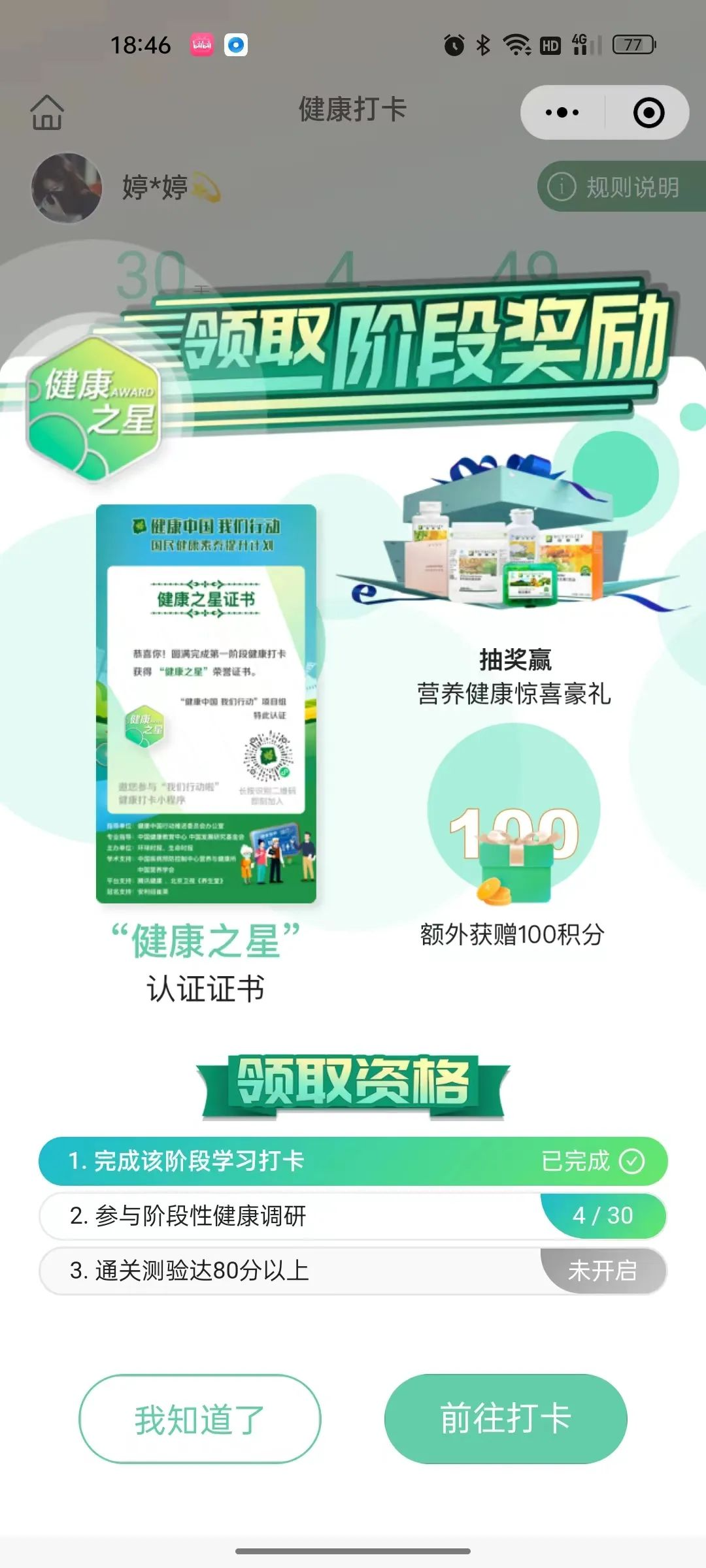 健康打卡
 领取阶段奖励
 抽奖赢营养健康惊喜豪礼
 “健康之星”认证证书
 额外获赠100积分
 领取资格
 1. 完成该阶段学习打卡 已完成
 2. 参与阶段性健康调研 4 / 30
 3. 通关测验达80分以上 未开启
 我知道了
 前往打卡