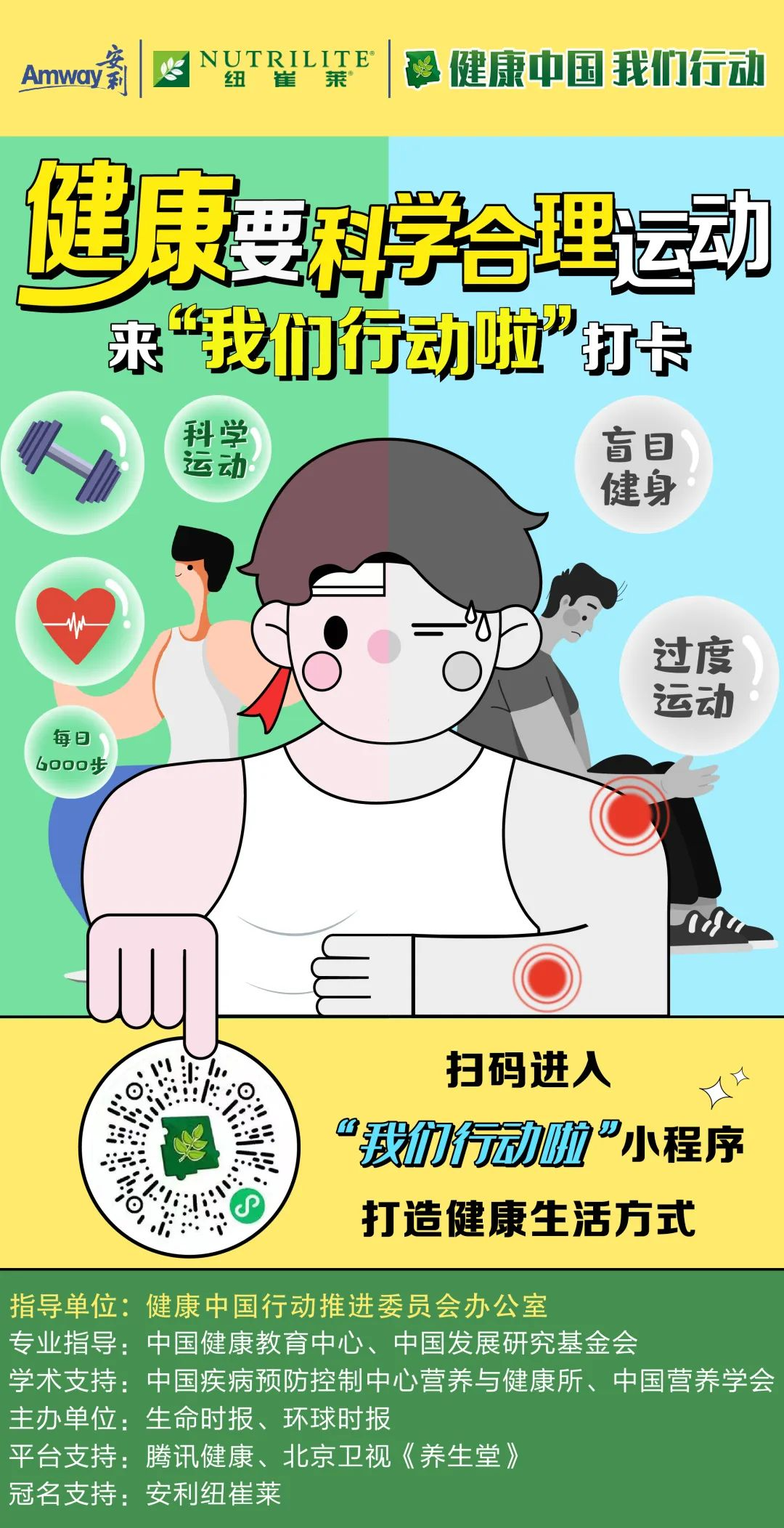 Amway
 NUTRILITE
 健康中国 我们行动
 健康要科学合理运动
 来“我们行动啦”打卡
 科学运动
 每日6000步
 盲目健身
 过度运动
 扫码进入
 “我们行动啦”小程序
 打造健康生活方式
 指导单位：健康中国行动推进委员会办公室
 专业指导：中国健康教育中心、中国发展研究基金会
 学术支持：中国疾病预防控制中心营养与健康所、中国营养学会
 主办单位：生命时报、环球时报
 平台支持：腾讯健康、北京卫视《养生堂》
 冠名支持：安利纽崔莱