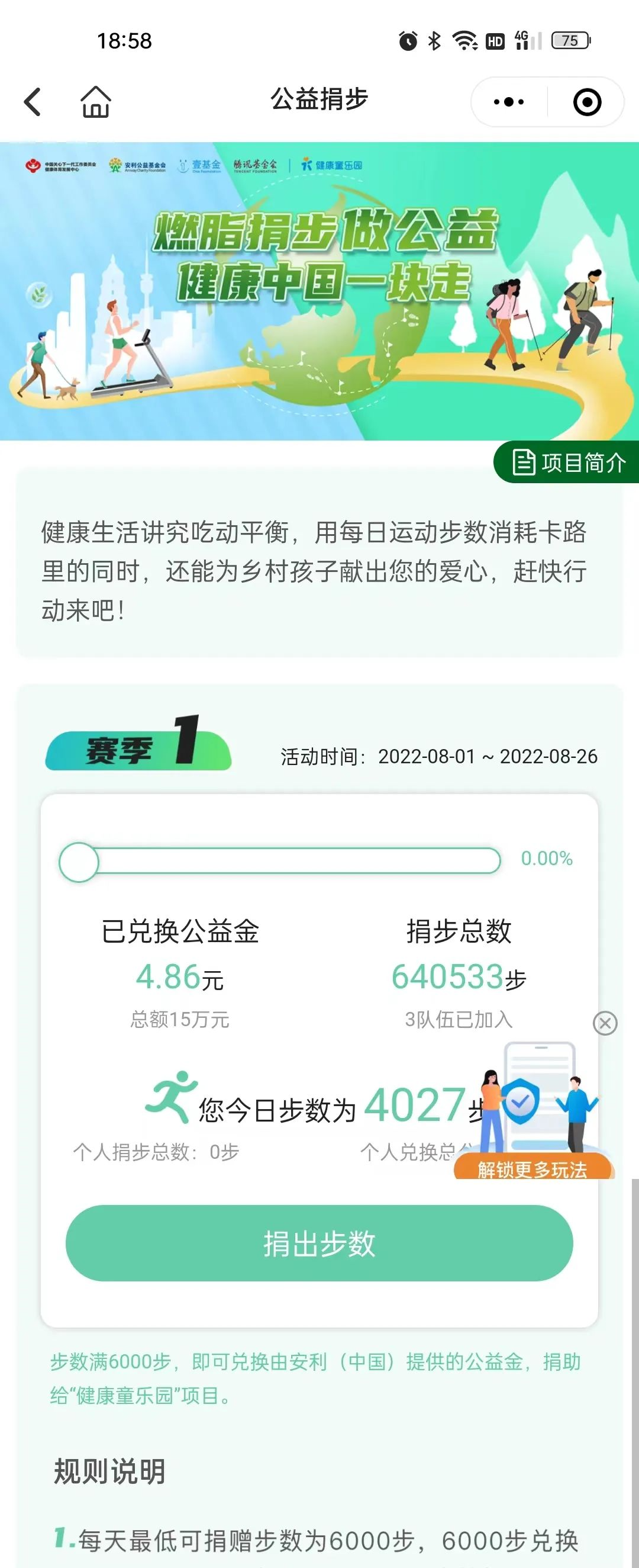 公益捐步
 燃脂捐步做公益 健康中国一块走
 项目简介
 健康生活讲究吃动平衡，用每日运动步数消耗卡路里的同时，还能为乡村孩子献出您的爱心，赶快行动来吧！
 赛季1
 活动时间：2022-08-01 ~ 2022-08-26
 已兑换公益金 4.86元 总额15万元
 捐步总数 640533步 3队伍已加入
 您今日步数为4027步
 个人捐步总数：0步
 个人兑换总分
 解锁更多玩法
 捐出步数
 步数满6000步，即可兑换由安利（中国）提供的公益金，捐助给“健康童乐园”项目。
 规则说明
 每天最低可捐赠步数为6000步，6000步兑换