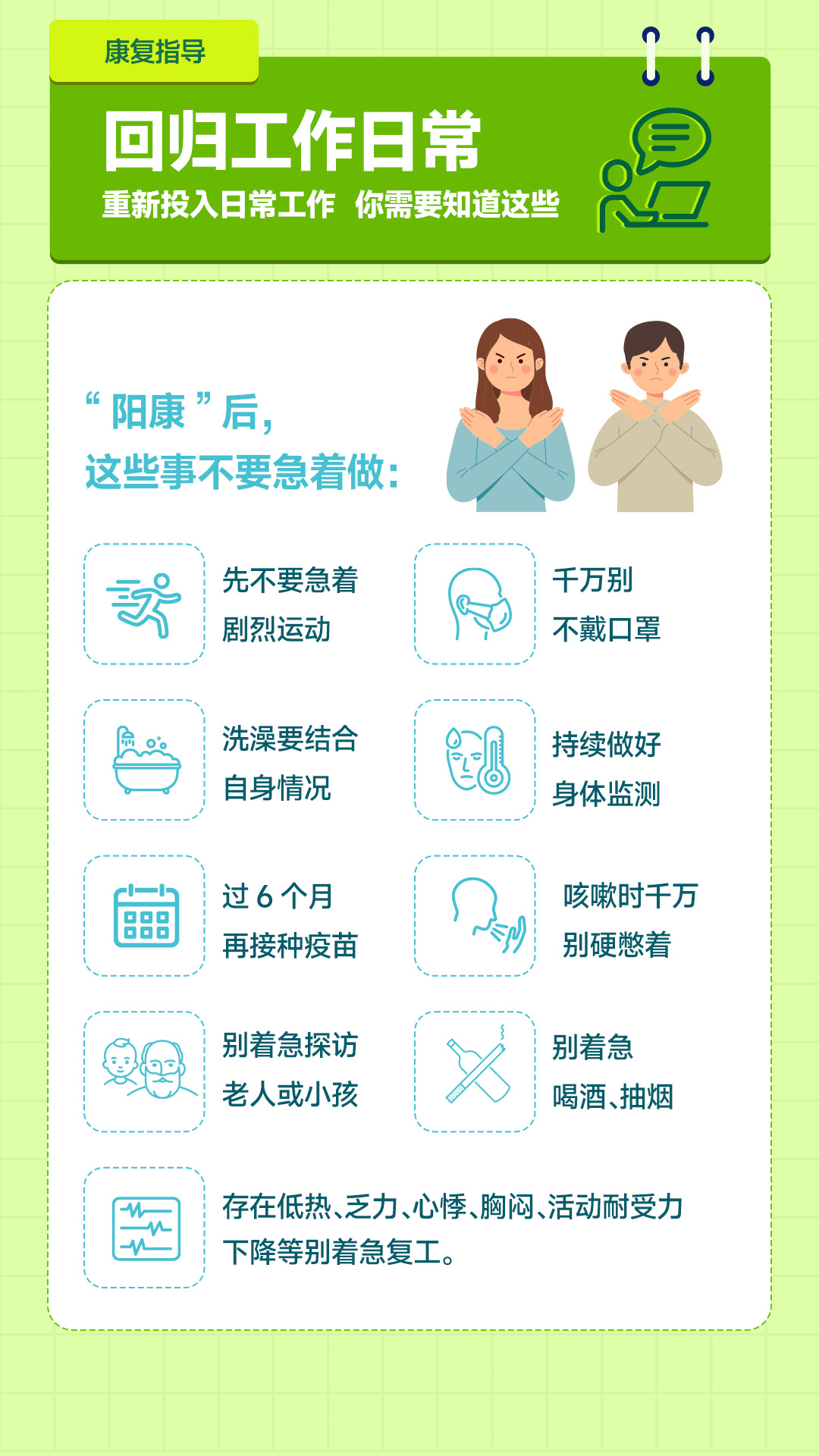 康复指导

回归工作日常
重新投入日常工作 你需要知道这些

“阳康”后，
这些事不要急着做：

- 先不要急着剧烈运动
- 千万别不戴口罩
- 洗澡要结合自身情况
- 持续做好身体监测
- 过6个月再接种疫苗
- 咳嗽时千万别硬憋着
- 别着急探访老人或小孩
- 别着急喝酒、抽烟

存在低热、乏力、心悸、胸闷、活动耐受力下降等别着急复工。