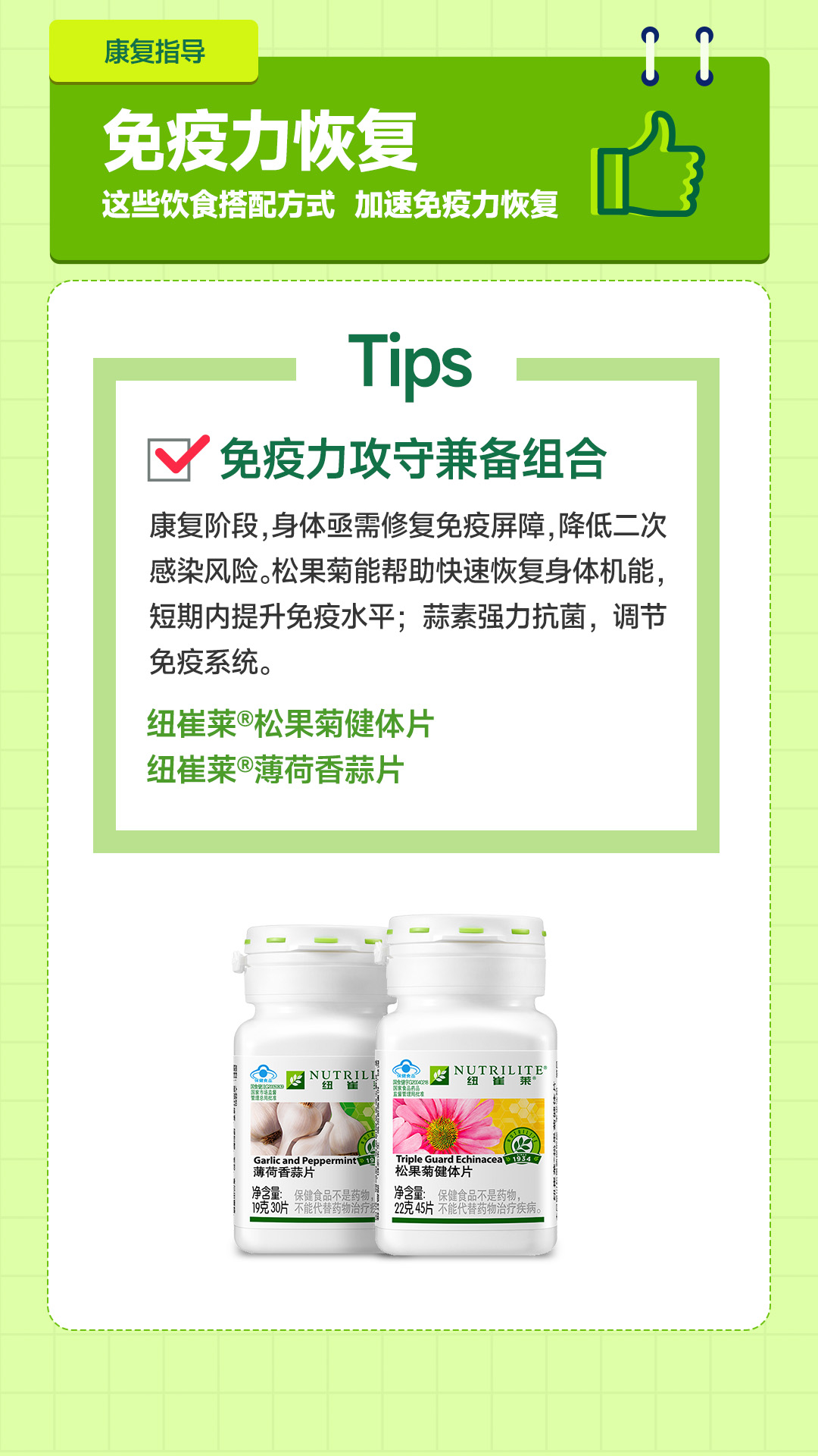 康复指导

免疫力恢复
这些饮食搭配方式 加速免疫力恢复

Tips

☑ 免疫力攻守兼备组合

康复阶段，身体亟需修复免疫屏障，降低二次感染风险。松果菊能帮助快速恢复身体机能，短期内提升免疫水平；蒜素强力抗菌，调节免疫系统。

纽崔莱®松果菊健体片
纽崔莱®薄荷香蒜片