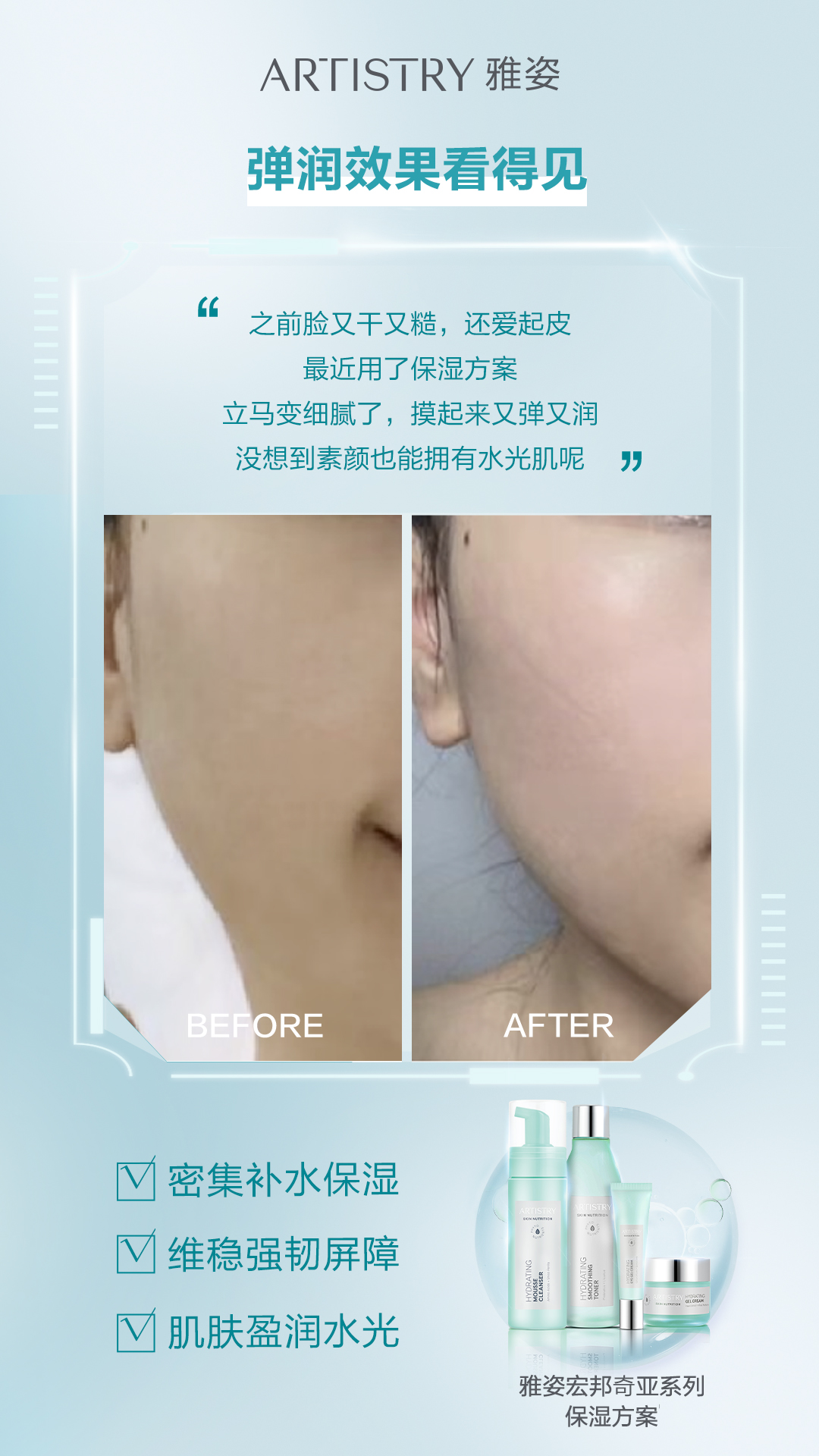 真人实测 ARTISTRY 雅姿
弹润效果看得见
之前脸又干又糙,还爱起皮,最近用了保湿方案立马变细腻了,摸起来又弹又润,没想到素颜也能拥有水光肌呢
密集补水保湿 维稳强韧屏障 肌肤盈润水光
雅姿宏邦奇亚系列保湿方案