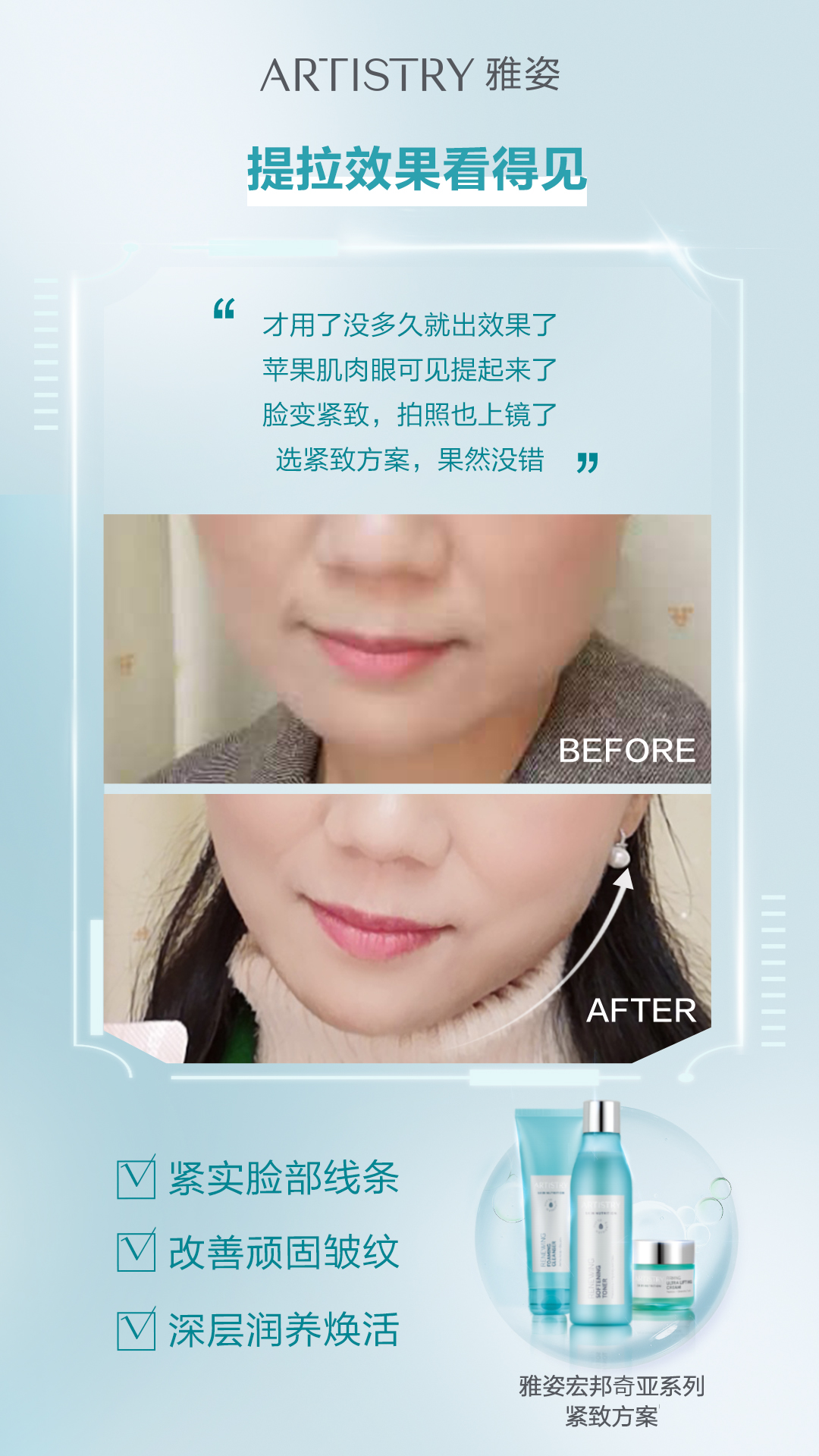 真人实测 ARTISTRY 雅姿
提拉效果看得见
才用了没多久就出效果了
苹果肌肉眼可见提起来了
脸变紧致,拍照也上镜了
选紧致方案,果然没错
BEFORE
AFTER
紧实脸部线条
改善顽固皱纹
深层润养焕活
雅姿宏邦奇亚系列紧致方案