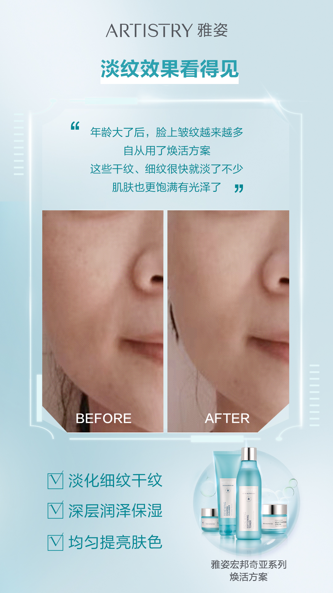 真人实测 ARTISTRY 雅姿
淡纹效果看得见
年龄大了后,脸上皱纹越来越多
自从用了焕活方案
这些干纹、细纹很快就淡了不少
肌肤也更饱满有光泽了
BEFORE
AFTER
✔️淡化细纹干纹
✔️深层润泽保湿
✔️均匀提亮肤色
雅姿宏邦奇亚系列
焕活方案