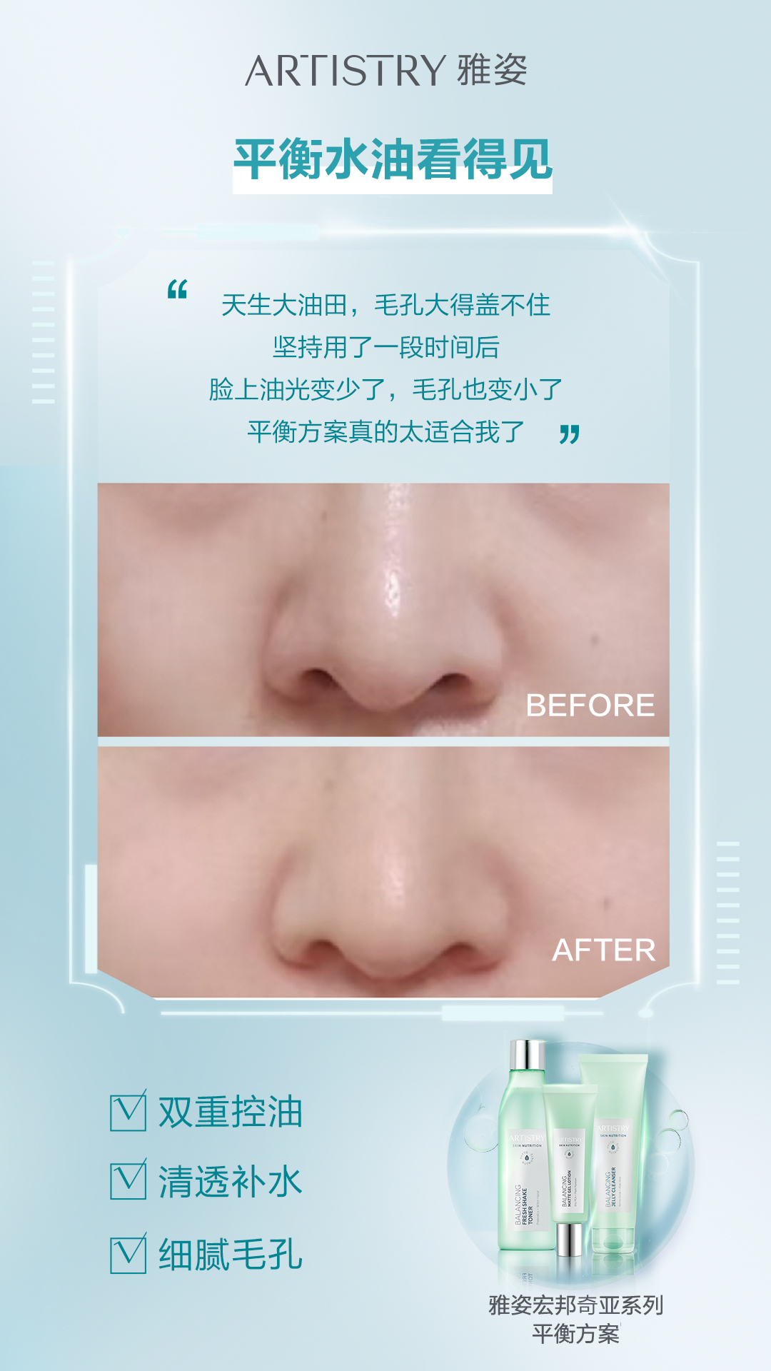 真人实测 ARTISTRY 雅姿
平衡水油看得见
天生大油田,毛孔大得盖不住,坚持用了一段时间后,脸上油光变少了,毛孔也变小了,平衡方案真的太适合我了
双重控油 清透补水 细腻毛孔
雅姿宏邦奇亚系列平衡方案
