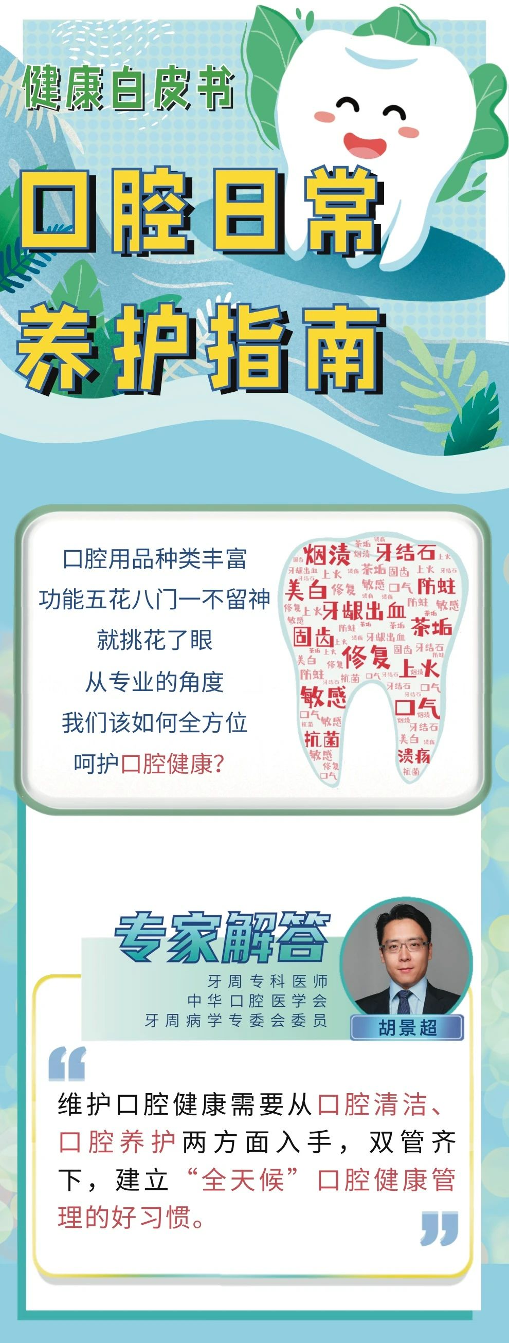 健康白皮书

口腔日常养护指南

口腔用品种类丰富
功能五花八门一不留神
就挑花了眼
从专业的角度
我们该如何全方位
呵护口腔健康？

专家解答
牙周专科医师
中华口腔医学会
牙周病学专委会委员
胡景超

维护口腔健康需要从口腔清洁、
口腔养护两方面入手，双管齐下，
建立“全天候”口腔健康管理的好习惯。