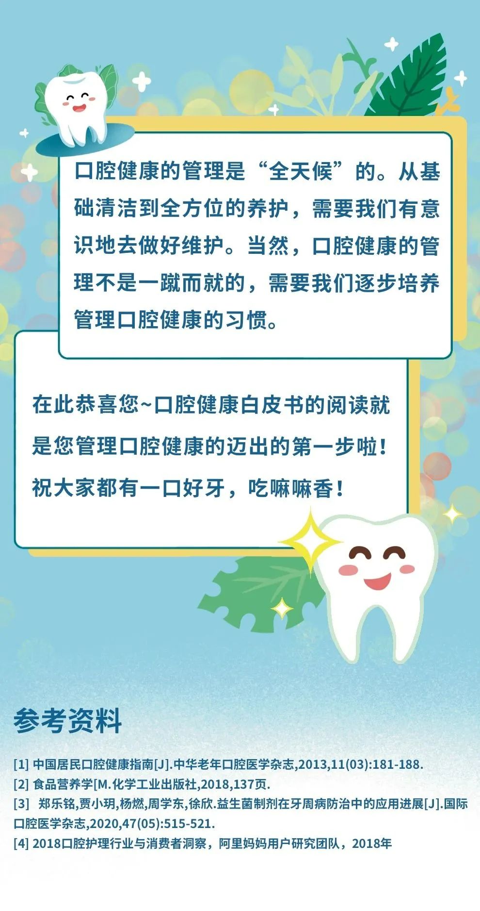 口腔健康的管理是“全天候”的。从基础清洁到全方位的养护，需要我们有意识地去做好维护。当然，口腔健康的管理不是一蹴而就的，需要我们逐步培养管理口腔健康的习惯。

在此恭喜您~口腔健康白皮书的阅读就是您管理口腔健康的迈出的第一步啦！祝大家都有一口好牙，吃嘛嘛香！

参考资料
[1] 中国居民口腔健康指南[J].中华老年口腔医学杂志,2013,11(03):181-188.
[2] 食品营养学[M].化学工业出版社,2018,137页.
[3] 郑乐铭,贾小玥,杨燃,周学东,徐欣.益生菌制剂在牙周病防治中的应用进展[J].国际口腔医学杂志,2020,47(05):515-521.
[4] 2018口腔护理行业与消费者洞察，阿里妈妈用户研究团队，2018年