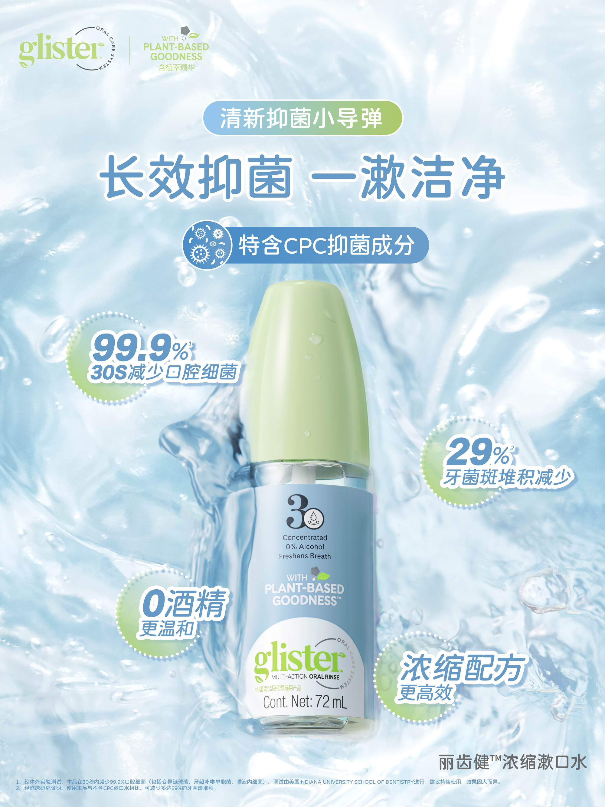 glister
 WITH PLANT-BASED GOODNESS
 清新抑菌小导弹
 长效抑菌 一漱洁净
 特含CPC抑菌成分
 99.9%30S减少口腔细菌
 29%牙菌斑堆积减少
 0酒精 更温和
 浓缩配方 更高效
 Cont. Net: 72 mL
 丽齿健™浓缩漱口水