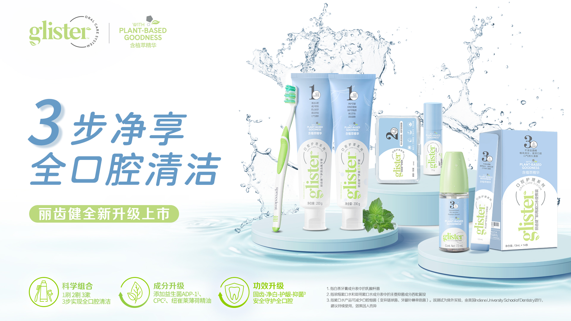 glister
 WITH PLANT-BASED GOODNESS 含植萃精华
 3步净享全口腔清洁
 丽齿健全新升级上市
 科学组合：1刷2剔3漱，3步实现全口腔清洁
 成分升级：添加益生菌ADP-1、CPC、纽崔莱薄荷精油
 功效升级：固齿·净白·护龈·抑菌 安全守护全口腔
 1.指白茶牙膏成分表中的乳酸杆菌
 2.指浓缩漱口水和即用漱口水成分表中得主要抑菌成分西砒氯铵
 3. 指漱口水产品可减少口腔细菌（变异链球菌，牙龈卟啉单细胞菌）该测试为体外实验，由美国ncliana university school of dentjistry 进行，持续使用，效果因人而异。
