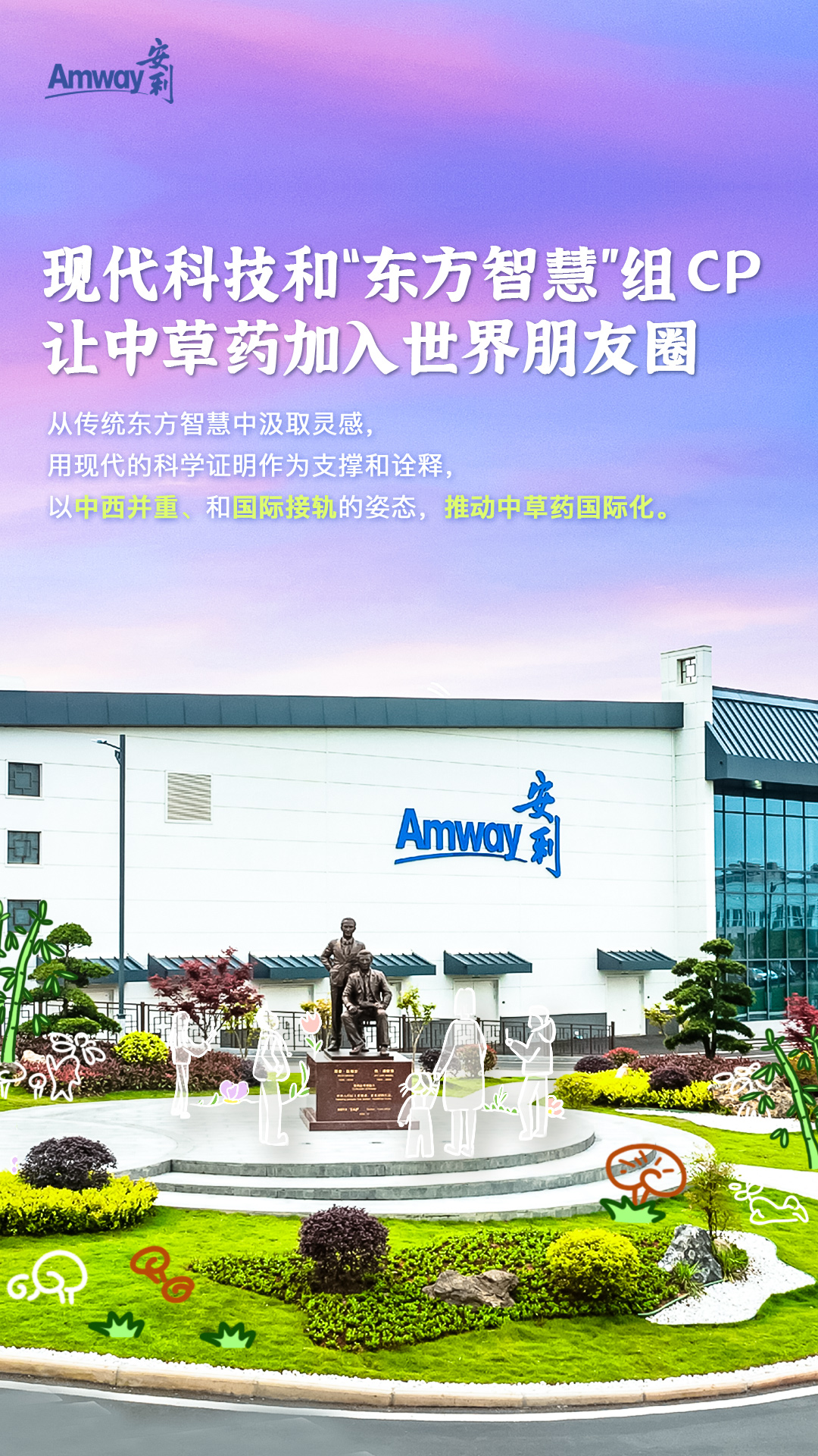 Amway 安利
 现代科技和“东方智慧”组CP，让中草药加入世界朋友圈
 从传统东方智慧中汲取灵感，用现代的科学证明作为支撑和诠释， 以中西并重、和国际接轨的姿态，推动中草药国际化