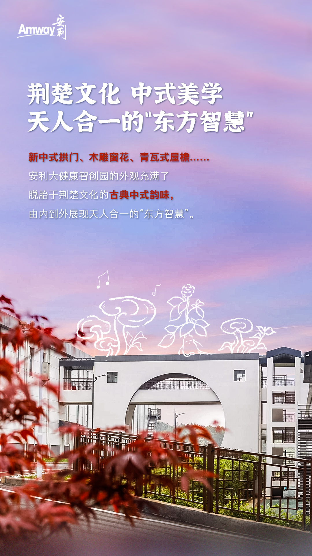 Amway 安利
 荆楚文化 中式美学，天人合一的“东方智慧”
 新中式拱门、木雕窗花、青瓦式屋檐……
 安利大健康智创园的外观充满了脱胎于荆楚文化的古典中式韵味，由内到外展现天人合一的“东方智慧”。