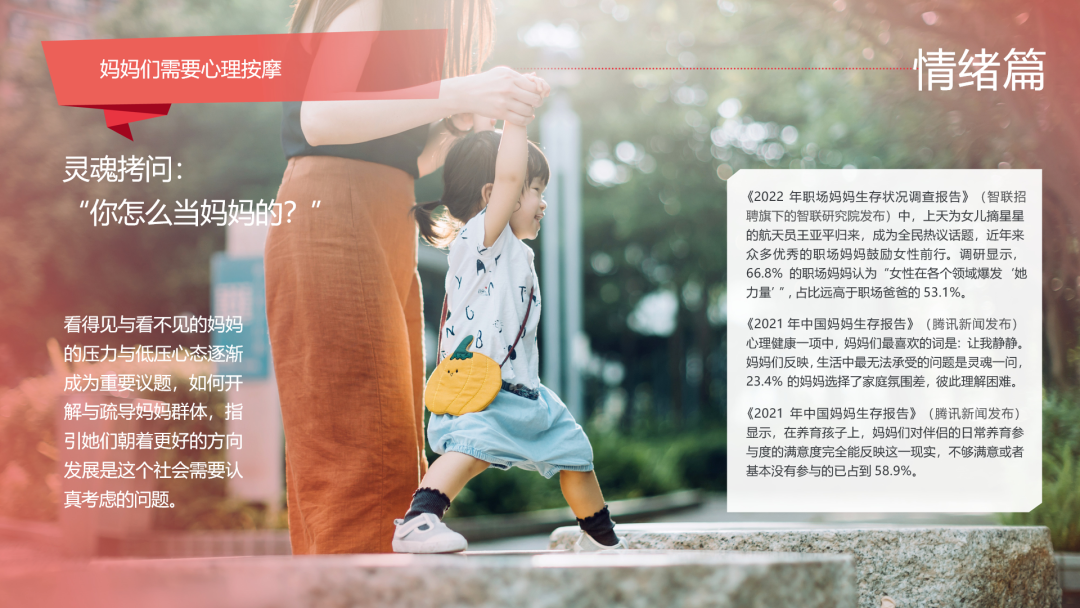 妈妈们需要心理按摩
 灵魂拷问：“你怎么当妈妈的？”
 情绪篇
 《2022 年职场妈妈生存状况调查报告》（智联招聘旗下的智联研究院发布）中，上天为女儿摘星星的航天员王亚平归来，成为全民热议话题，近年来众多优秀的职场妈妈鼓励女性前行。调研显示，66.8% 的职场妈妈认为“女性在各个领域爆发‘她力量’”，占比远高于职场爸爸的 53.1%。
 《2021 年中国妈妈生存报告》（腾讯新闻发布）心理健康一项中，妈妈们最喜欢的词是：让我静静。妈妈们反映，生活中最无法承受的问题是灵魂一问，23.4% 的妈妈选择了家庭氛围差，彼此理解困难。
 《2021 年中国妈妈生存报告》（腾讯新闻发布）显示，在养育孩子上，妈妈们对伴侣的日常养育参与度的满意度完全能反映这一现实，不够满意或者根本没有参与的已占到 58.9%。
 看得见与看不见的妈妈的压力与低压心态逐渐成为重要议题，如何开解与疏导妈妈群体，指引她们朝着更好的方向发展是这个社会需要认真考虑的问题。