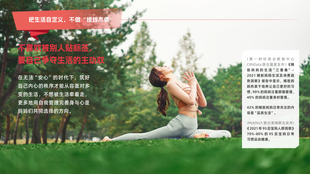 把生活自定义，不做“提线木偶”
 不喜欢被别人贴标签，要自己争夺生活的主动权
 在无法“安心”的时代下，筑好自己内心的秩序才能从容面对多变的生活，不想被生活牵着走，更多地用自我管理完善身与心是妈妈们共同选择的方向。
 （第一财经商业数据中心CBNData联合复星发布）《精致妈妈的生活“三重奏”——2021精致妈妈生活及消费趋势洞察》报告中显示，精致妈妈热衷于培养让自己更好的习惯，90%的妈妈注重颜值管理，40%的妈妈注重身材管理。42%的精致妈妈日常关注的内容是“品质生活”。
 （MobTech联合美柚联合发布）《2021年95后宝妈人群洞察》70%-80%的95后宝妈日常习惯运动健康。