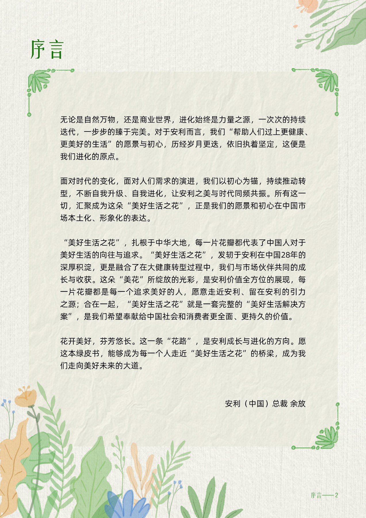 序言
 无论是自然万物，还是商业世界，进化始终是力量之源，一次次的持续迭代，一步步的臻于完美。对于安利而言，我们“帮助人们过上更健康、更美好的生活”的愿景与初心，历经岁月更迭，依旧执着坚定，这便是我们进化的原点。
 面对时代的变化，面对人们需求的演进，我们以初心为锚，持续推动转型，不断自我升级、自我进化，让安利之美与时代同频共振。所有这一切，汇聚成为这朵“美好生活之花”，正是我们的愿景和初心在中国市场本土化、形象化的表达。
 “美好生活之花”，扎根于中华大地，每一片花瓣都代表了中国人对于美好生活的向往与追求。“美好生活之花”，发轫于安利在中国28年的深厚积淀，更是融合了在大健康转型过程中，我们与市场伙伴共同的成长与收获。这朵“美花”所绽放的光彩，是安利价值全方位的展现，每一片花瓣都是每一个追求美好的人，愿意走近安利、留在安利的引力之源；合在一起，“美好生活之花”就是一套完整的“美好生活解决方案”，是我们希望奉献给中国社会和消费者更全面、更持久的价值。
 花开美好，芬芳悠长。这一条“花路”，是安利成长与进化的方向。愿这本绿皮书，能够成为每一个人走近“美好生活之花”的桥梁，成为我们走向美好未来的大道。
 安利（中国）总裁 余放