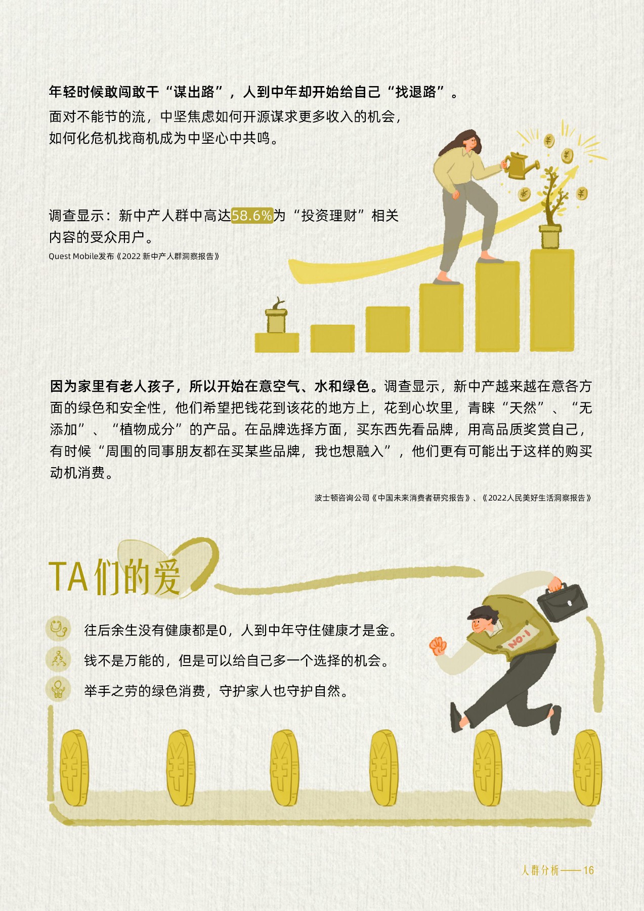 年轻时候敢闯敢干“谋出路”，人到中年却开始给自己“找退路”。
 面对不能节的流，中坚焦虑如何开源谋求更多收入的机会，如何化危机找商机成为中坚心中共鸣。
 调查显示：新中产人群中高达58.6%为“投资理财”相关内容的受众用户。
 Quest Mobile发布《2022 新中产人群洞察报告》
 因为家里有老人孩子，所以开始在意空气、水和绿色。调查显示，新中产越来越在意各方面的绿色和安全性，他们希望把钱花到该花的地方上，花到心坎里，青睐“天然”、“无添加”、“植物成分”的产品。在品牌选择方面，买东西先看品牌，用高品质奖赏自己，有时候“周围的同事朋友都在买某些品牌，我也想融入”，他们更有可能出于这样的购买动机消费。
 波士顿咨询公司《中国未来消费者研究报告》、《2022人民美好生活洞察报告》
 TA们的爱
 往后余生没有健康都是0，人到中年守住健康才是金。
 钱不是万能的，但是可以给自己多一个选择的机会。
 举手之劳的绿色消费，守护家人也守护自然。