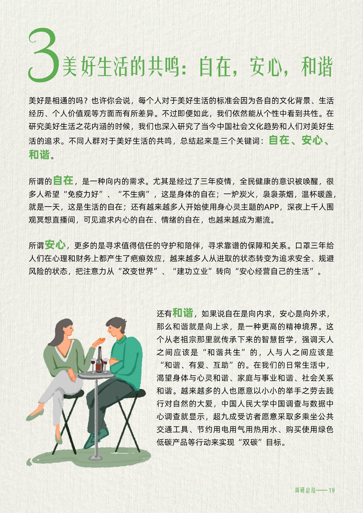美好生活的共鸣：自在，安心，和谐
 美好是相通的吗?也许你会说，每个人对于美好生活的标准会因为各自的文化背景、生活经历、个人价值观等方面而有所差异。不过即便如此，我们依然能从个性中看到共性。在研究美好生活之花内涵的时候，我们也深入研究了当今中国社会文化趋势和人们对美好生活的追求。不同人群对于美好生活的共鸣，总结起来是三个关键词:自在、安心、和谐
所谓的自在，是一种向内的需求。尤其是经过了三年疫情，全民健康的意识被唤醒，很多人希望“免疫力好”、“不生病”，这是身体的自在;一炉炭火，袅袅茶烟，温杯暖盏，就是一天，这是生活的自在;还有越来越多人开始使用身心灵主题的APP，深夜上千人围观冥想直播间，可见追求内心的自在、情绪的自在，也越来越成为潮流。
所谓安心，更多的是寻求值得信任的守护和陪伴，寻求靠谱的保障和关系。口罩三年给人们在心理和财务上都产生了疤痕效应，越来越多人从进取的状态转变为追求安全、规避风险的状态，把注意力从“改变世界”、“建功立业”转向“安心经营自己的生活”
还有和谐，如果说自在是向内求，安心是向外求，那么和谐就是向上求，是一种更高的精神境界。这个从老祖宗那里就传承下来的智慧哲学，强调天人之间应该是“和谐共生”的，人与人之间应该是“和谐、有爱、互助”的。在我们的日常生活中，渴望身体与心灵和谐、家庭与事业和谐、社会关系和谐。越来越多的人也愿意以小小的举手之劳去践行对自然的大爱，中国人民大学中国调查与数据中心调查就显示，超九成受访者愿意采取多乘坐公共交通工具、节约用电用气用热用水、购买使用绿色低碳产品等行动来实现“双碳”目标。