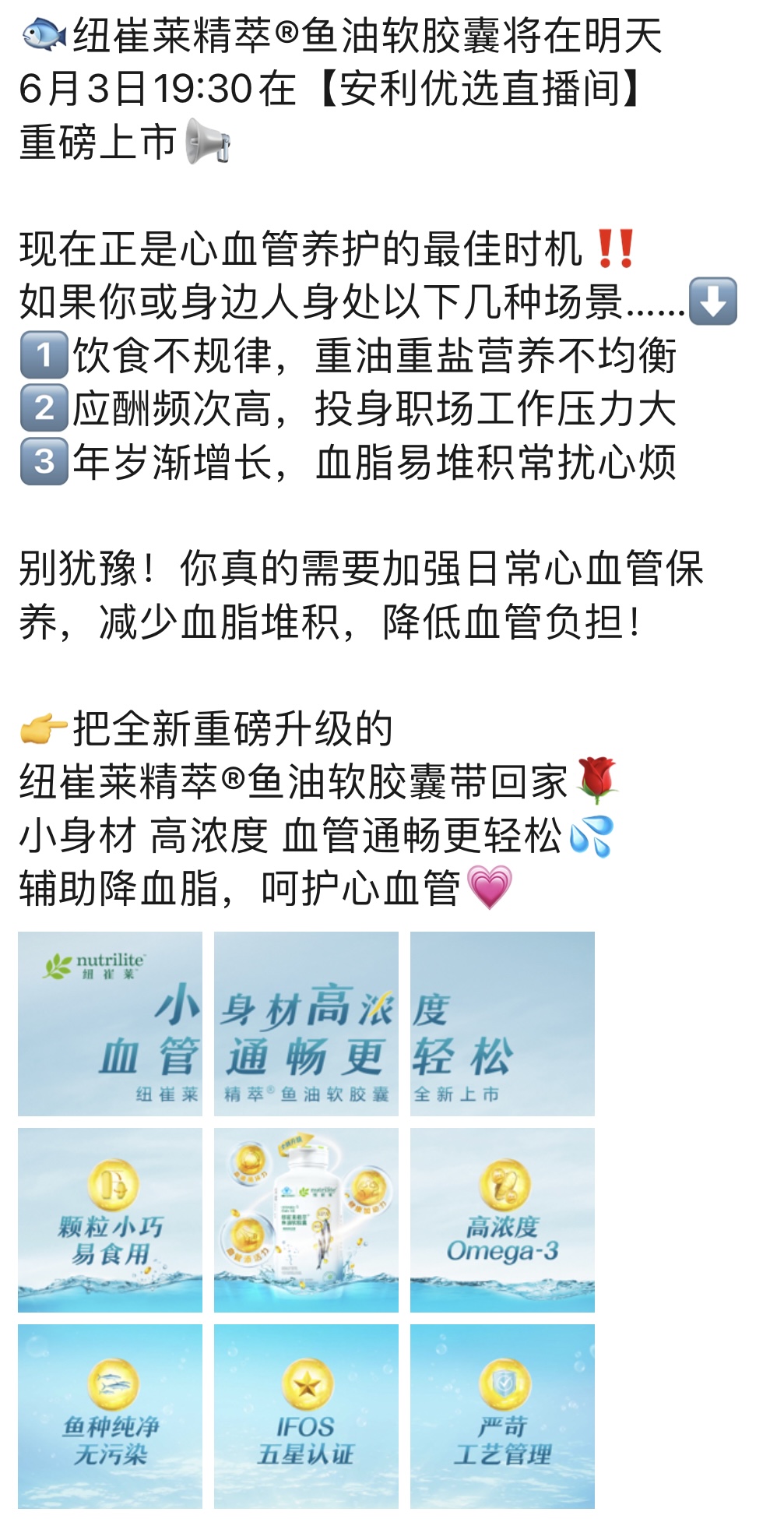 纽崔莱精萃®鱼油软胶囊将在明天6月3日19:30在【安利优选直播间】重磅上市

现在正是心血管养护的最佳时机！！

如果你或身边人身处以下几种场景……
1. 饮食不规律，重油重盐营养不均衡
2. 应酬频次高，投身职场工作压力大
3. 年岁渐增长，血脂易堆积常扰心烦

别犹豫！你真的需要加强日常心血管保养，减少血脂堆积，降低血管负担！

👉 把全新重磅升级的纽崔莱精萃®鱼油软胶囊带回家
小身材 高浓度 血管通畅更轻松
辅助降血脂，呵护心血管 💖

nutrilite 纽崔莱
小身材 高浓度 血管通畅更轻松
颗粒小巧 易食用
高浓度 Omega-3
鱼种纯净 无污染
IFOS 五星认证
严苛工艺管理