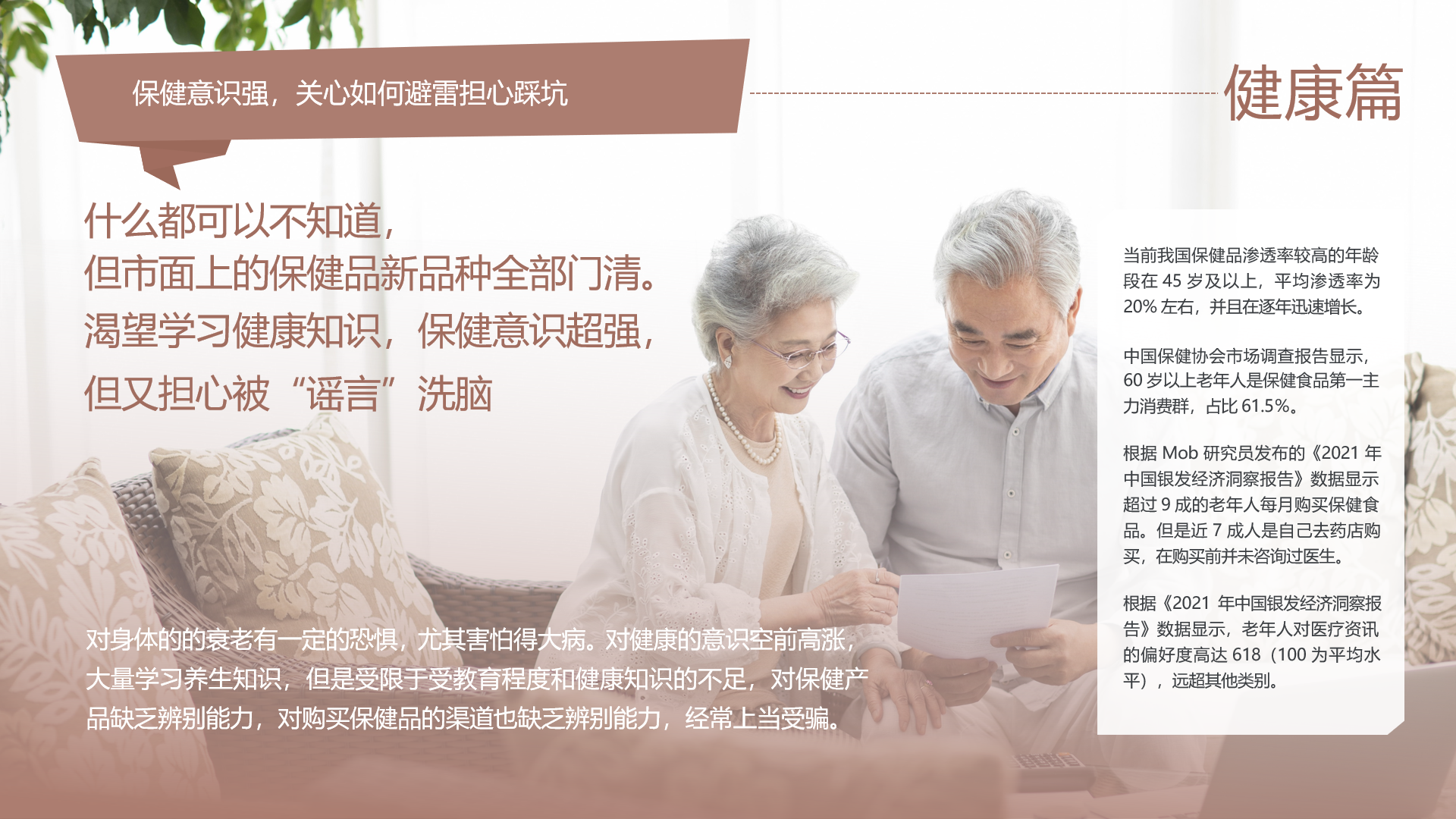 保健意识强，关心如何避雷担心踩坑
 健康篇
 什么都可以不知道，但市面上的保健品新品种全部门清。渴望学习健康知识，保健意识超强，但又担心被“谣言”洗脑
 当前我国保健品渗透率较高的年龄段在45岁及以上，平均渗透率为20%左右，并且在逐年迅速增长。
 中国保健协会市场调查报告显示，60岁以上老年人是保健食品第一主力消费群，占比61.5%。
 根据Mob研究员发布的《2021年中国银发经济洞察报告》数据显示超过9成的老年人每月购买保健食品。但是近7成人是自己去药店购买，在购买前并未咨询过医生。
 根据《2021年中国银发经济洞察报告》数据显示，老年人对医疗资讯的偏好度高达618（100为平均水平），远超其他类别。
 对身体的衰老有一定的恐惧，尤其害怕得大病。对健康的意识空前高涨，大量学习养生知识，但是受限于受教育程度和健康知识的不足，对保健产品缺乏辨别能力，对购买保健品的渠道也缺乏辨别能力，经常上当受骗。