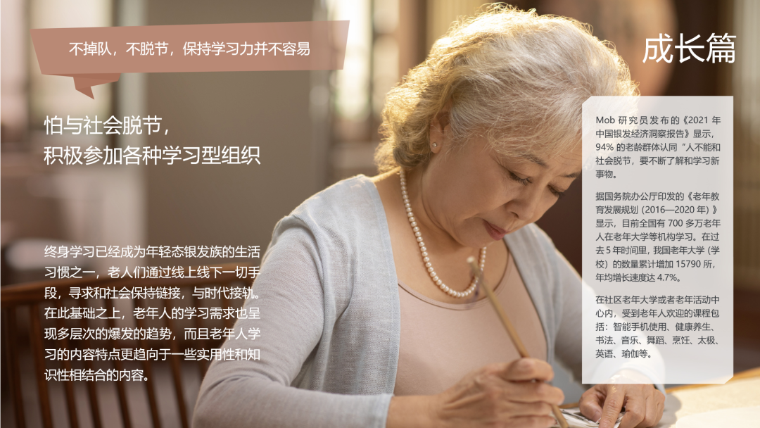 不掉队，不脱节，保持学习力并不容易
 成长篇
 怕与社会脱节，积极参加各种学习型组织
 终身学习已经成为年轻态银发族的生活习惯之一，老人们通过线上线下一切手段，寻求和社会保持链接，与时代接轨。在此基础之上，老年人的学习需求也呈现多层次的爆发的趋势，而且老年人学习的内容特点更趋向于一些实用性和知识性相结合的内容。
 Mob 研究员发布的《2021 年中国银发经济洞察报告》显示，94% 的老龄群体认同“人不能和社会脱节，要不断了解和学习新事物”。
 据国务院办公厅印发的《老年教育发展规划 (2016—2020 年) 》显示，目前全国有 700 多万老年人在老年大学等机构学习。在过去 5 年时间里，我国老年大学（学校）的数量累计增加 15790 所，年均增长速度达 4.7%。
 在社区老年大学或者老年活动中心内，受到老年人欢迎的课程包括：智能手机使用、健康养生、书法、音乐、舞蹈、烹饪、太极、英语、瑜伽等。