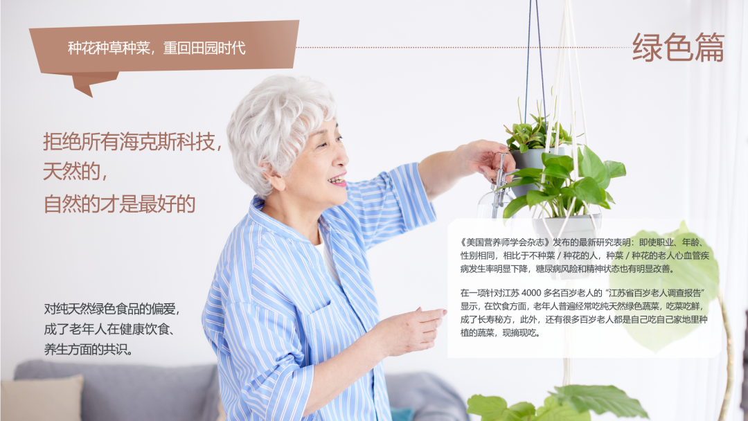 种花种草种菜，重回田园时代
 绿色篇
 拒绝所有海克斯科技，天然的，自然的才是最好的
 对纯天然绿色食品的偏爱，成了老年人在健康饮食、养生方面的共识。
 《美国营养师学会杂志》发布的最新研究表明：即使职业、年龄、性别相同，相比于不种菜 / 种花的人，种菜 / 种花的老人心血管疾病发生率明显下降，糖尿病风险和精神状态也有明显改善。
 在一项针对江苏 4000 多名百岁老人的“江苏省百岁老人调查报告”显示，在饮食方面，老年人普遍经常吃纯天然绿色蔬菜，吃菜吃鲜，成了长寿秘方。此外，还有很多百岁老人都是自己吃自己家地里种植的蔬菜，现摘现吃。