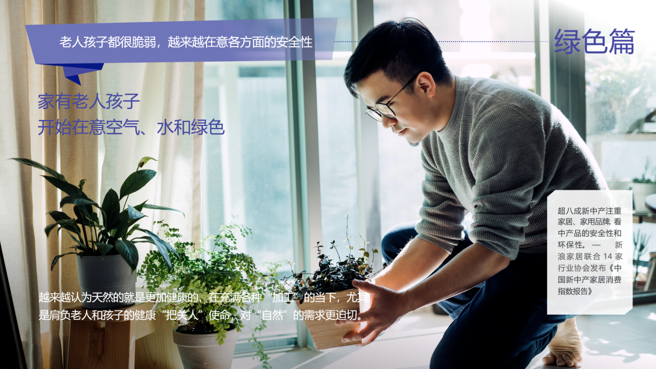 老人孩子都很脆弱，越来越在意各方面的安全性
 家有老人孩子
 开始在意空气、水和绿色
 绿色篇
 超八成新中产注重家居、家用品牌，看中产品的安全性和环保性。——新浪家居联合14家行业协会发布《中国新中产家居消费指数报告》
 越来越认为天然的就是更加健康的，在充满各种“加工”的当下，尤其是肩负老人和孩子的健康“把关人”使命，对“自然”的需求更迫切。