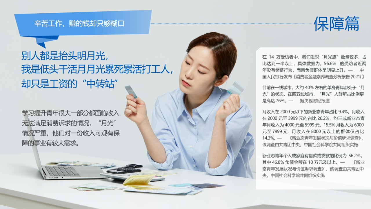 辛苦工作，赚的钱却只够糊口
 别人都是抬头明月光，我是低头干活月月光累死累活打工人，却只是工资的“中转站”
 学习提升青年很大一部分都面临收入无法满足消费诉求的情况，“月光”情况严重，他们对一份收入可有保障的事业有较大需求。
 保障篇
 在14万受访者中，我们发现‘月光族’数量较多，占比达到一半以上，具体数据为56.6%得受访者近两年没有储蓄行为，而且负债群体呈明显上升。--中国人民银行发布《消费者金融素养调查分析报告2021》。 目前在一线城市，大约为40%左右的单身青年都处于‘月光’得状态，在四五线城市，‘月光’人群所占比例更是高达76%--据央视财经报道。
月收入在2000元以下的新业态青年占比9.4%，月收入在2000元至3999元的占比26.2%，约三成新业态青年月收入为4000元至5999元，15.5%月收入为6000元至7999元，月收入在8000元以上得群体仅占比14.3%。---《新业态青年发展状况与价值诉求调查》，该调查由共青团中央，中国社会科学院共同组织实施。
新业态青年个人或家庭有借款或贷款的比例为56.2%，其中46.8%负债金额在10万元及以上。----《新业态青年发展状况与价值诉求调查》，该调查由共青团中央，中国社会科学院共同组织实施。