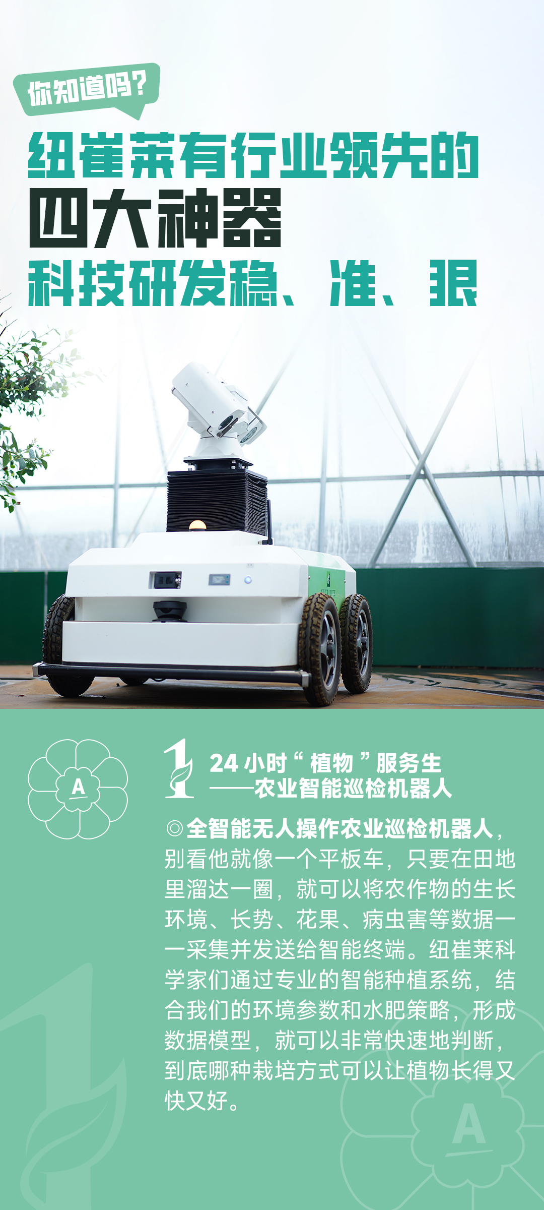 你知道吗？
 纽崔莱有行业领先的四大神器
 科技研发稳、准、狠
 24小时“植物”服务生——农业智能巡检机器人
 全智能无人操作农业巡检机器人，别看他就像一个平板车，只要在田地里溜达一圈，就可以将农作物的生长环境、长势、花果、病虫害等数据一一采集并发送给智能终端。纽崔莱科学家们通过专业的智能种植系统，结合我们的环境参数和水肥策略，形成数据模型，就可以非常快速地判断，到底哪种栽培方式可以让植物长得又快又好。
