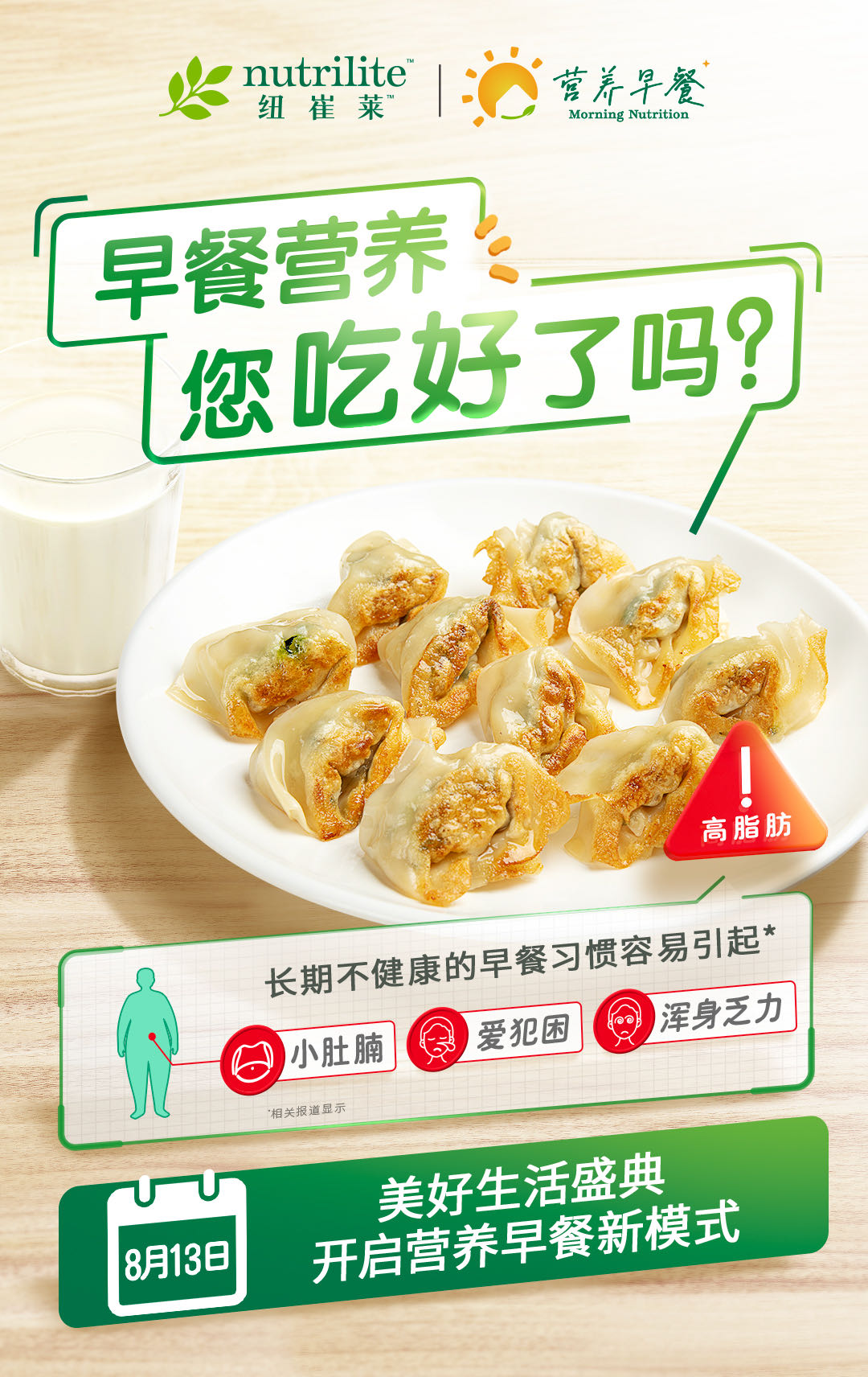 nutrilite 纽崔莱
 早餐营养 您吃好了吗？
 高脂肪
 长期不健康的早餐习惯容易引起*小肚腩 爱犯困 浑身乏力
 美好生活盛典 开启营养早餐新模式
8月13日
 营养早餐
 Morning Nutrition
9、*数据来源于2022《中国居民早餐行为白皮书》