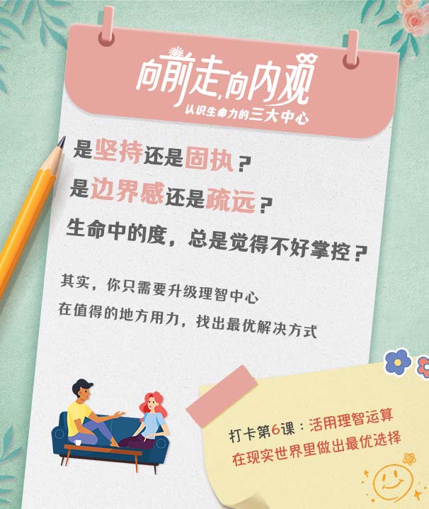 向前走，向内观
认识生命力的三大中心

是坚持还是固执？
是边界感还是疏远？
生命中的度，总是觉得不好掌控？

其实，你只需要升级理智中心
在值得的地方用力，找出最优解决方式

打卡第6课：活用理智运算
在现实世界里做出最优选择