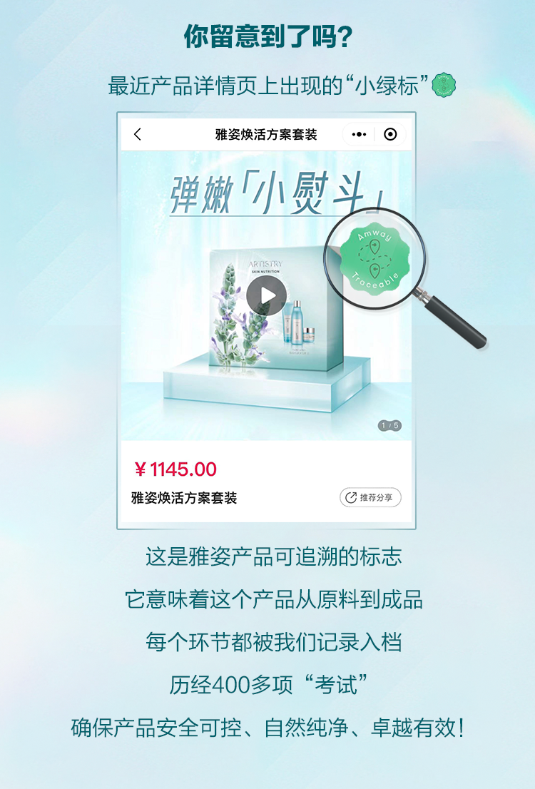 你留意到了吗？
 最近产品详情页上出现的“小绿标”
 雅姿焕活方案套装
 弹嫩「小熨斗」
 ¥1145.00
 雅姿焕活方案套装
 推荐分享
 这是雅姿产品可追溯的标志，它意味着这个产品从原料到成品， 每个环节都被我们记录入档。历经400多项“考试”
，确保产品安全可控、自然纯净、卓越有效！
amway traceable