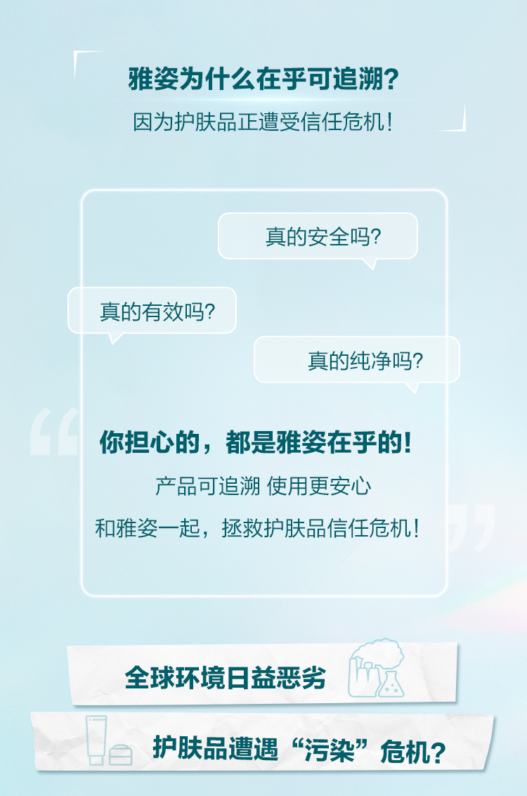 雅姿为什么在乎可追溯？
 因为护肤品正遭受信任危机！
 真的安全吗？
 真的有效吗？
 真的纯净吗？
 你担心的，都是雅姿在乎的！
 产品可追溯 使用更安心
 和雅姿一起，拯救护肤品信任危机！
 全球环境日益恶劣
 护肤品遭遇“污染”危机？