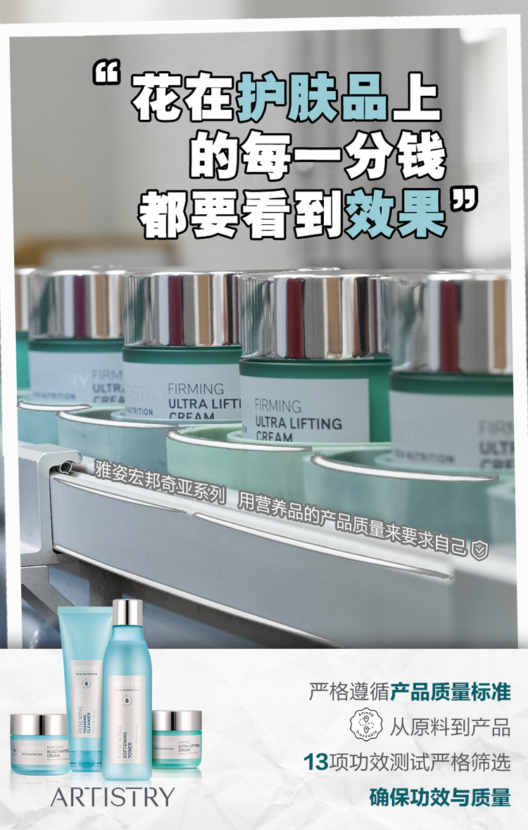 “花在护肤品上的每一分钱都要看到效果”
 雅姿宏邦奇亚系列，用营养品的产品质量来要求自己
 严格遵循产品质量标准，从原料到产品，13项功效测试严格筛选，确保功效与质量
 ARTISTRY
FIRMING ULTRA LIFTING CRFAM
