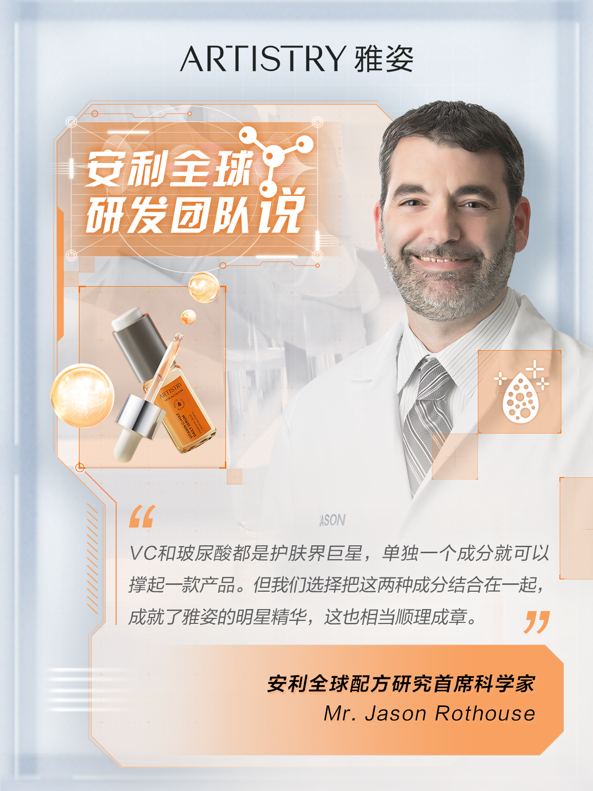 ARTISTRY 雅姿

安利全球研发团队说

VC和玻尿酸都是护肤界巨星，单独一个成分就可以撑起一款产品。但我们选择把这两种成分结合在一起，成就了雅姿的明星精华，这也相当顺理成章。

安利全球配方研究首席科学家
Mr. Jason Rothouse