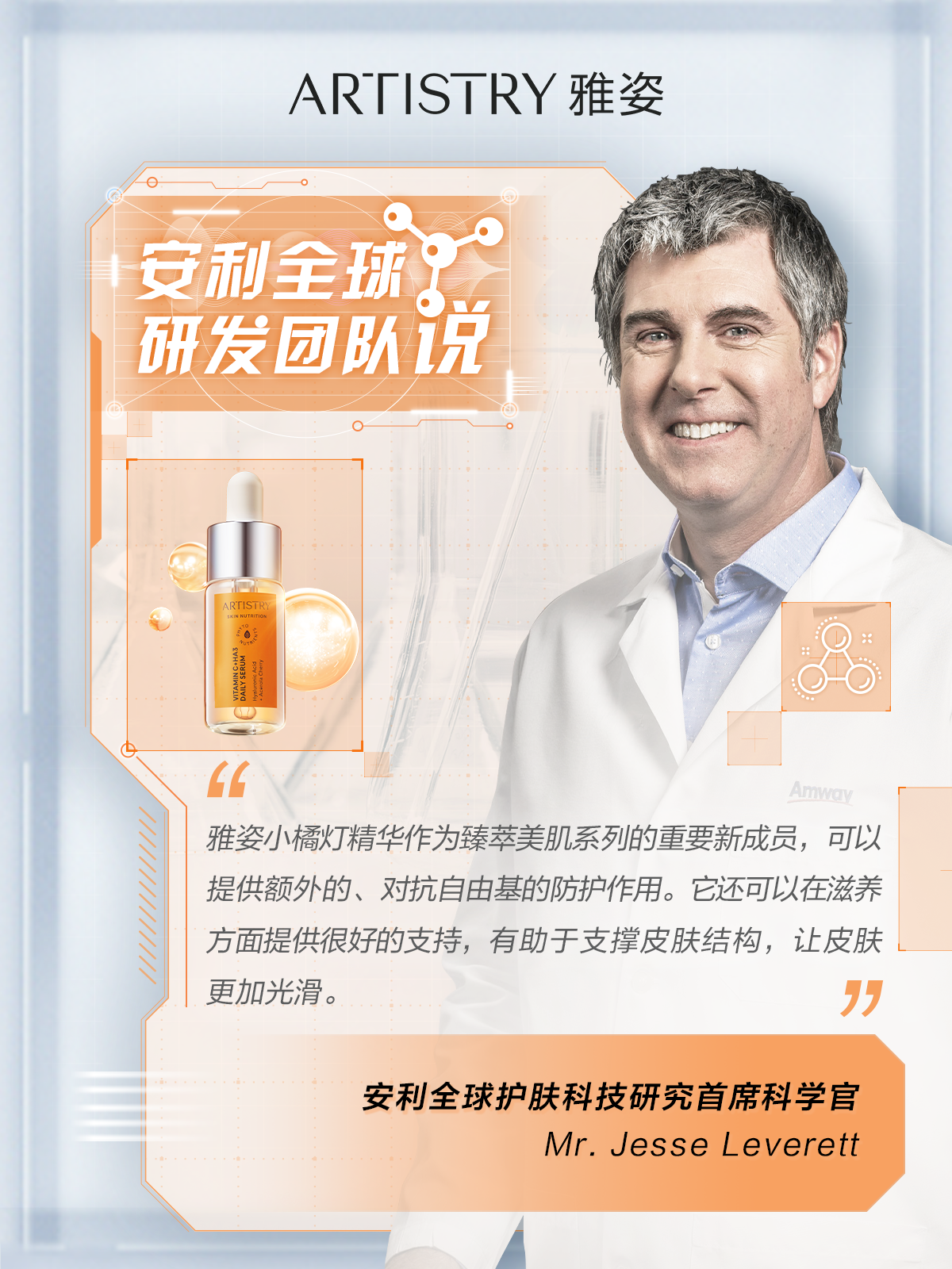 ARTISTRY 雅姿

安利全球研发团队说

雅姿小橘灯精华作为臻萃美肌系列的重要新成员，可以提供额外的、对抗自由基的防护作用。它还可以在滋养方面提供很好的支持，有助于支撑皮肤结构，让皮肤更加光滑。

安利全球护肤科技研究首席科学家
Mr. Jesse Leverett