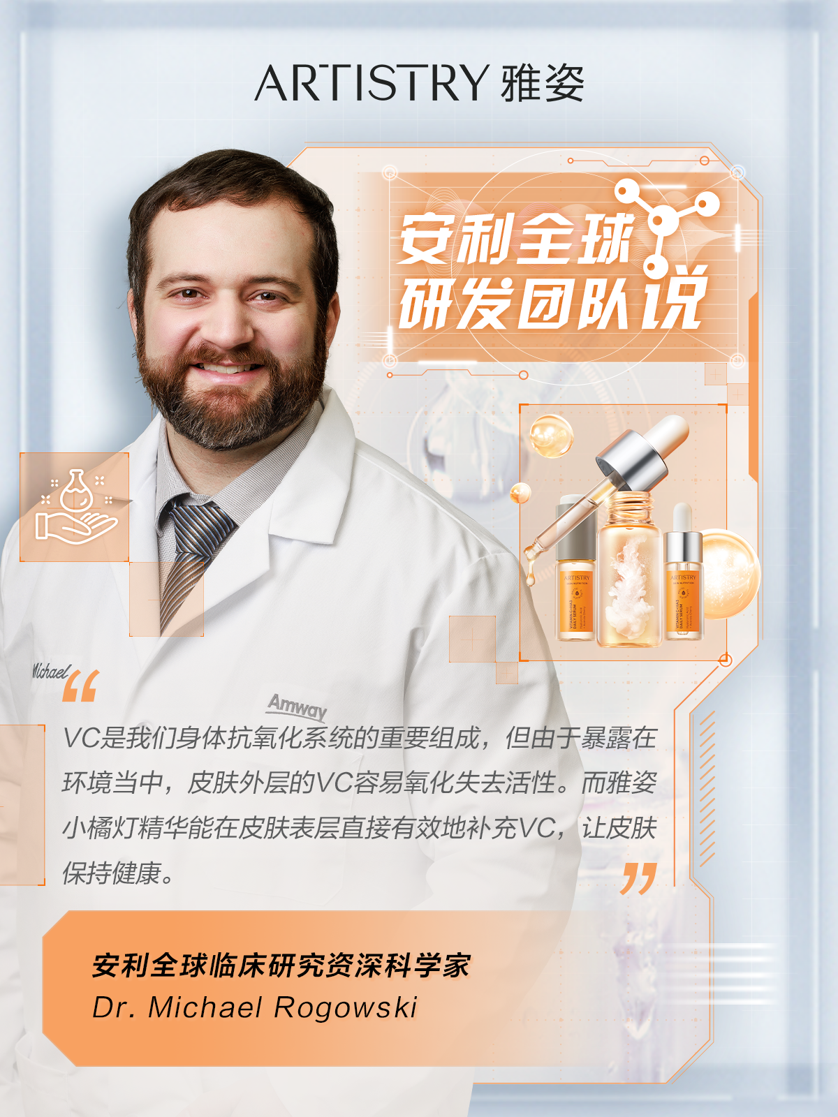 ARTISTRY 雅姿

安利全球研发团队说

VC是我们身体抗氧化系统的重要组成，但由于暴露在环境当中，皮肤外层的VC容易氧化失去活性。而雅姿小橘灯精华能在皮肤表层直接有效地补充VC，让皮肤保持健康。

安利全球临床研究资深科学家
Dr. Michael Rogowski