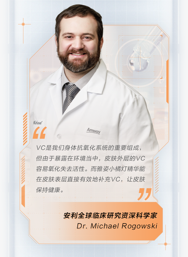 VC是我们身体抗氧化系统的重要组成，
但由于暴露在环境当中，皮肤外层的VC
容易氧化失去活性。而雅姿小橘灯精华能
在皮肤表层直接有效地补充VC，让皮肤
保持健康。

安利全球临床研究资深科学家
Dr. Michael Rogowski