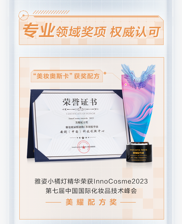 专业领域奖项 权威认可

“美妆奥斯卡”获奖配方

荣誉证书
CERTIFICATE OF HONOR
InnoCosme Awards 2023
美耀配方奖
雅姿玻尿酸精华C多效精华液
安利（中国）科技创新中心

雅姿小橘灯精华荣获InnoCosme2023
第七届中国国际化妆品技术峰会
美 耀 配 方 奖