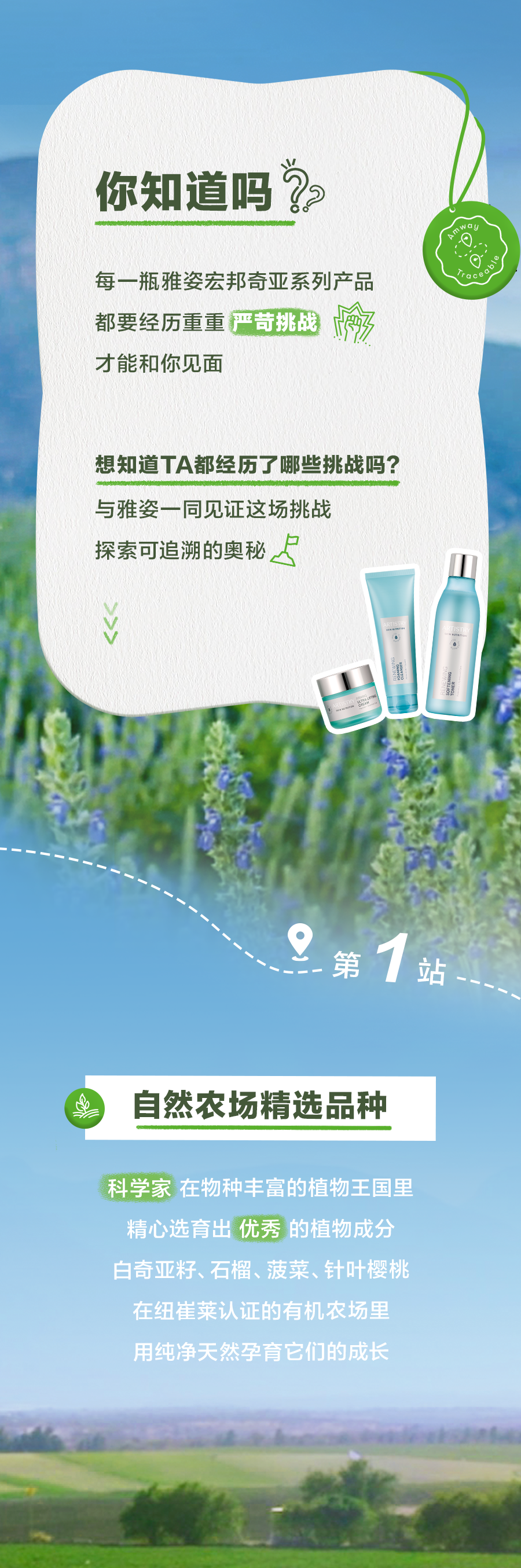 你知道吗？

每一瓶雅姿宏邦奇亚系列产品
都要经历重重严苛挑战
才能和你见面

想知道TA都经历了哪些挑战吗？
与雅姿一同见证这场挑战
探索可追溯的奥秘

第1站
自然农场精选品种

科学家在物种丰富的植物王国里
精心选育出优秀的植物成分
白奇亚籽、石榴、菠菜、针叶樱桃
在纽崔莱认证的有机农场里
用纯净天然孕育它们的成长