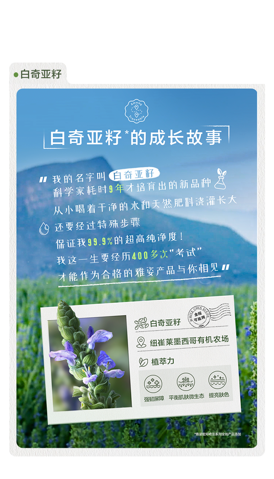 白奇亚籽的成长故事

我的名字叫白奇亚籽
科学家耗时9年才培育出的新品种
从小喝着干净的水和天然肥料浇灌长大
还要经过特殊步骤
保证我99.9%的超高纯净度！
我这一生要经历400多次“考试”
才能作为合格的雅姿产品与你相见

白奇亚籽
纽崔莱墨西哥有机农场
植萃力
强韧屏障 平衡肌肤微生态 提亮肤色