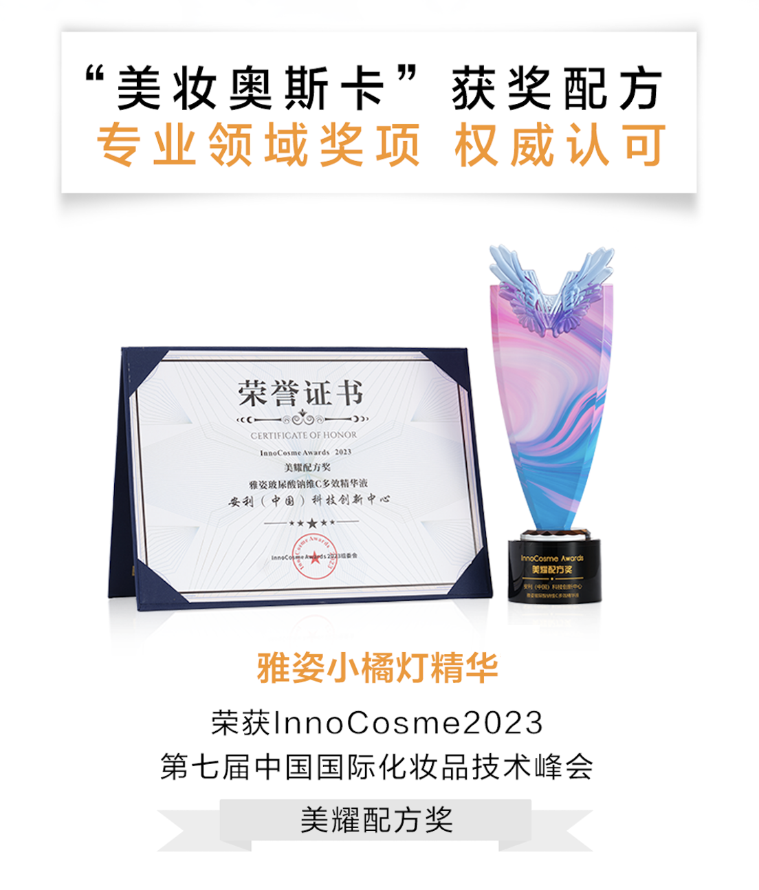 “美妆奥斯卡”获奖配方
 专业领域奖项 权威认可
 荣誉证书
 CERTIFICATE OF HONOR
 InnoCosme Awards 2023
 美耀配方奖
 雅姿玻尿酸焕颜C多效精华液
 安利（中国）科技创新中心
 雅姿小橘灯精华
 荣获InnoCosme2023
 第七届中国国际化妆品技术峰会
 美耀配方奖
