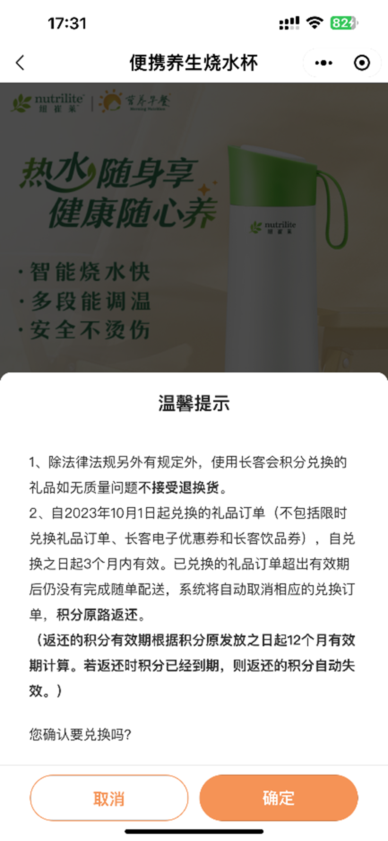便携养生烧水杯
 nutrilite 纽崔莱
 热水随身享 健康随心养
 智能烧水快 多段能调温 安全不烫伤
 温馨提示
 1、除法律法规另外有规定外，使用长客会积分兑换的礼品如无质量问题不接受退换货。
 2、自2023年10月1日起兑换的礼品订单（不包括限时兑换礼品订单、长客电子优惠券和长客饮品券），自兑换之日起3个月内有效。已兑换的礼品订单超出有效期后仍没有完成随单配送，系统将自动取消相应的兑换订单，积分原路返还。
 （返还的积分有效期根据积分原发放之日起12个月有效期计算。若返还时积分已经到期，则返还的积分自动失效。）
 您确认要兑换吗？
 取消
 确定