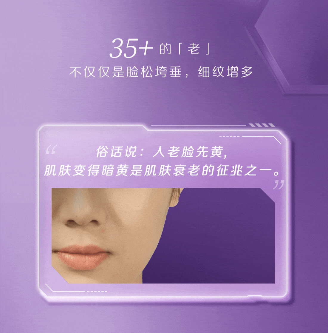 35+ 的「老」
 不仅仅是脸松垮垂，细纹增多
 俗话说：人老脸先黄，
 肌肤变得暗黄是肌肤衰老的征兆之一。
脸垮松弛
面部凹陷
肌肤暗黄
肌肤脆弱
屏障受损