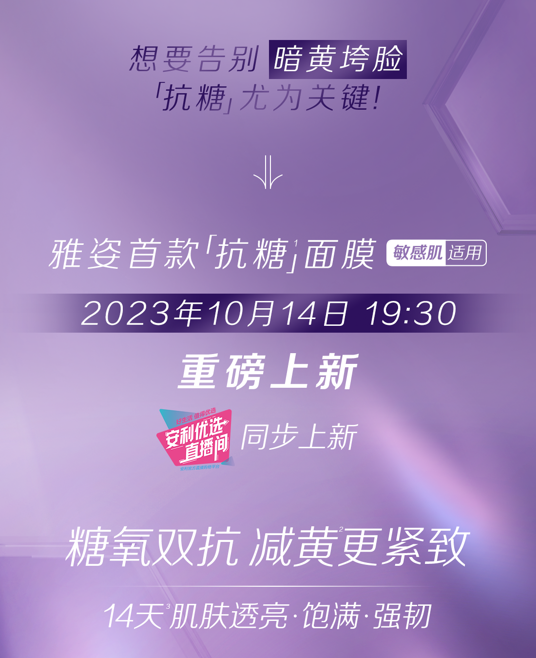 想要告别暗黄垮脸
 「抗糖」尤为关键！
 雅姿首款「抗糖」面膜（敏感肌适用）
 2023年10月14日 19:30
 重磅上新
 同步上新
 糖氧双抗 减黄更紧致
 14天肌肤透亮·饱满·强韧