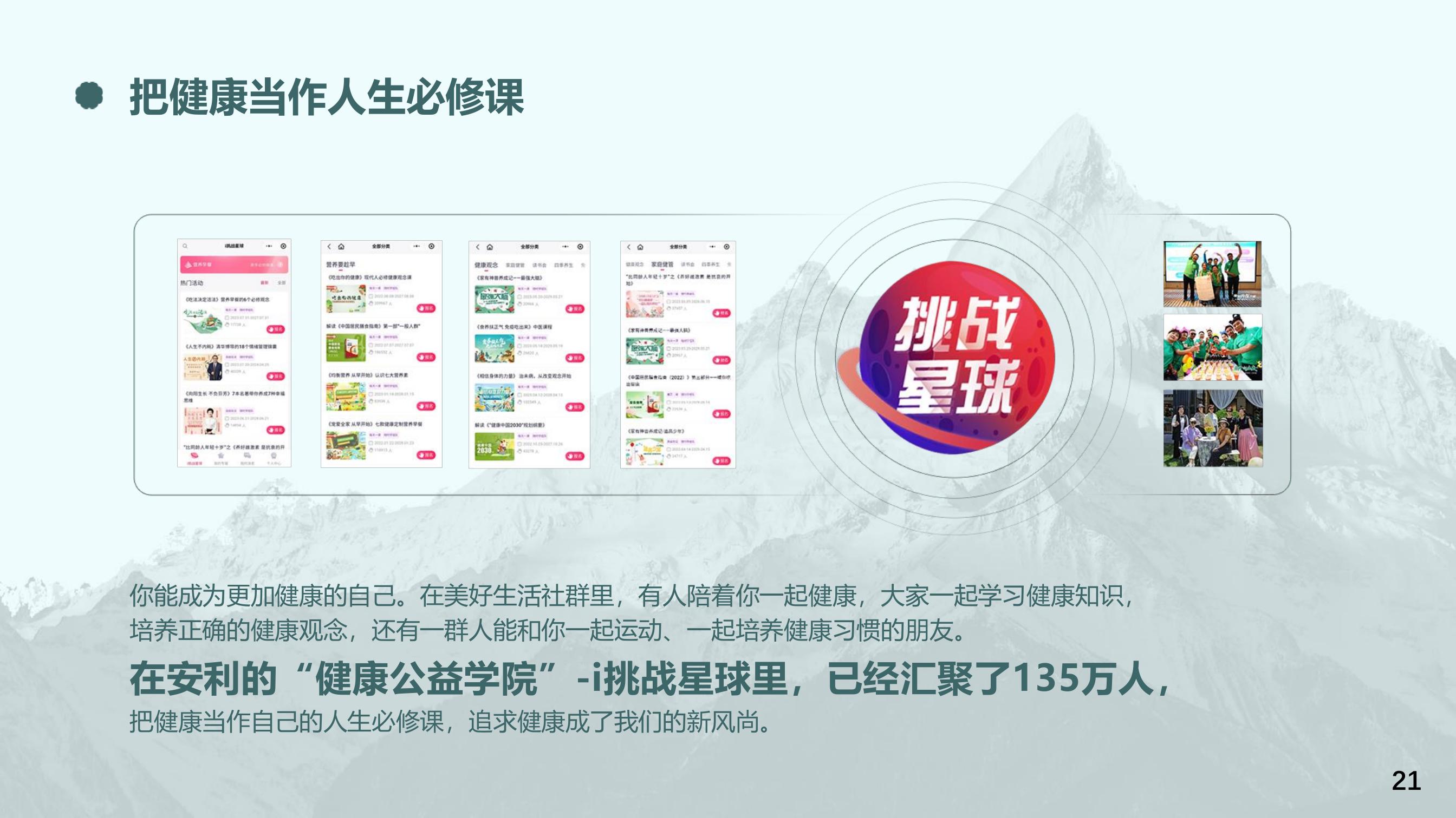 把健康当作人生必修课
 你能成为更加健康的自己。在美好生活社群里，有人陪着你一起健康，大家一起学习健康知识，培养正确的健康观念，还有一群人能和你一起运动、一起培养健康习惯的朋友。
 在安利的“健康公益学院”-i挑战星球里，已经汇聚了135万人，把健康当作自己的人生必修课，追求健康成了我们的新风尚。
