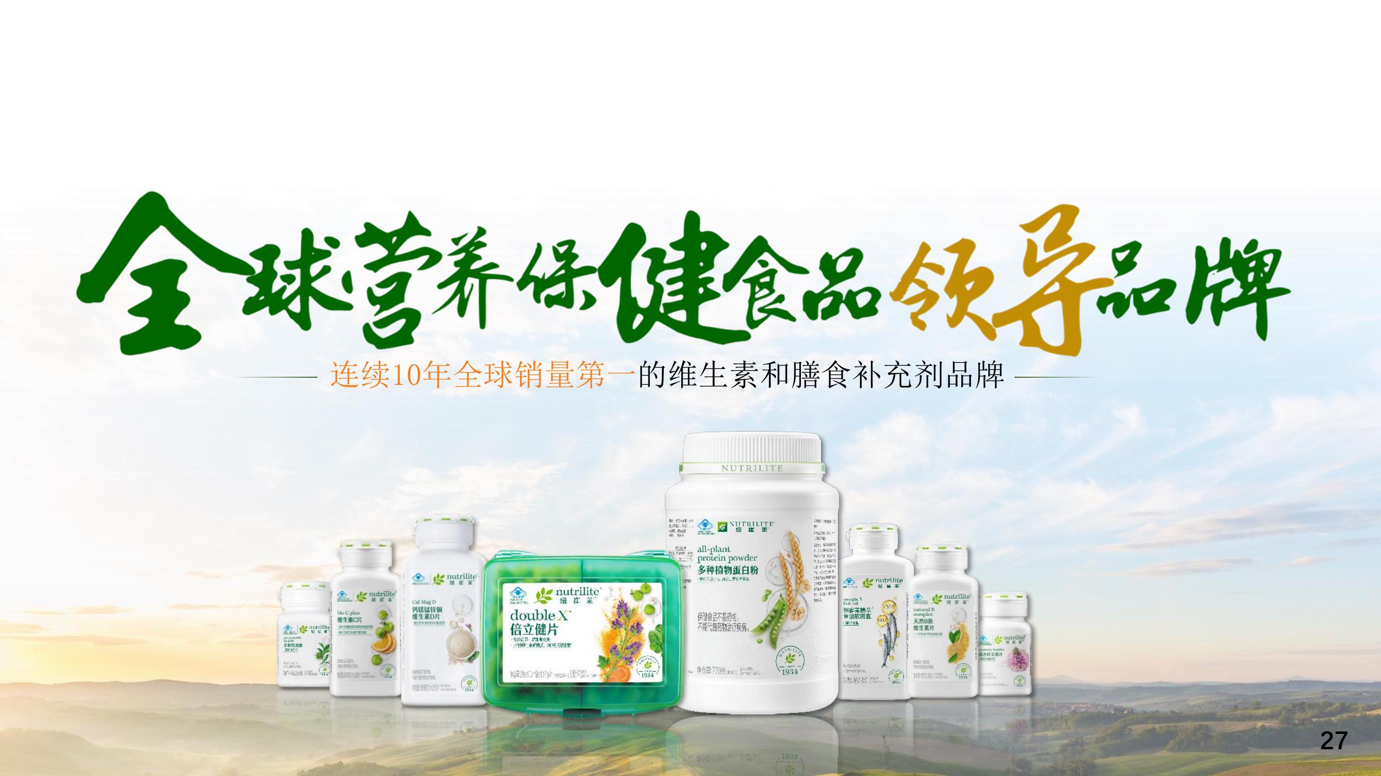 全球营养保健食品领导品牌
 连续10年全球销量第一的维生素和膳食补充剂品牌
倍立健片
多种植物蛋白粉
纽崔莱精萃鱼油软胶囊
天然B族维生素片
银杏叶苁蓉片
钙镁锰锌铜维生素D片
维生素C片

27
