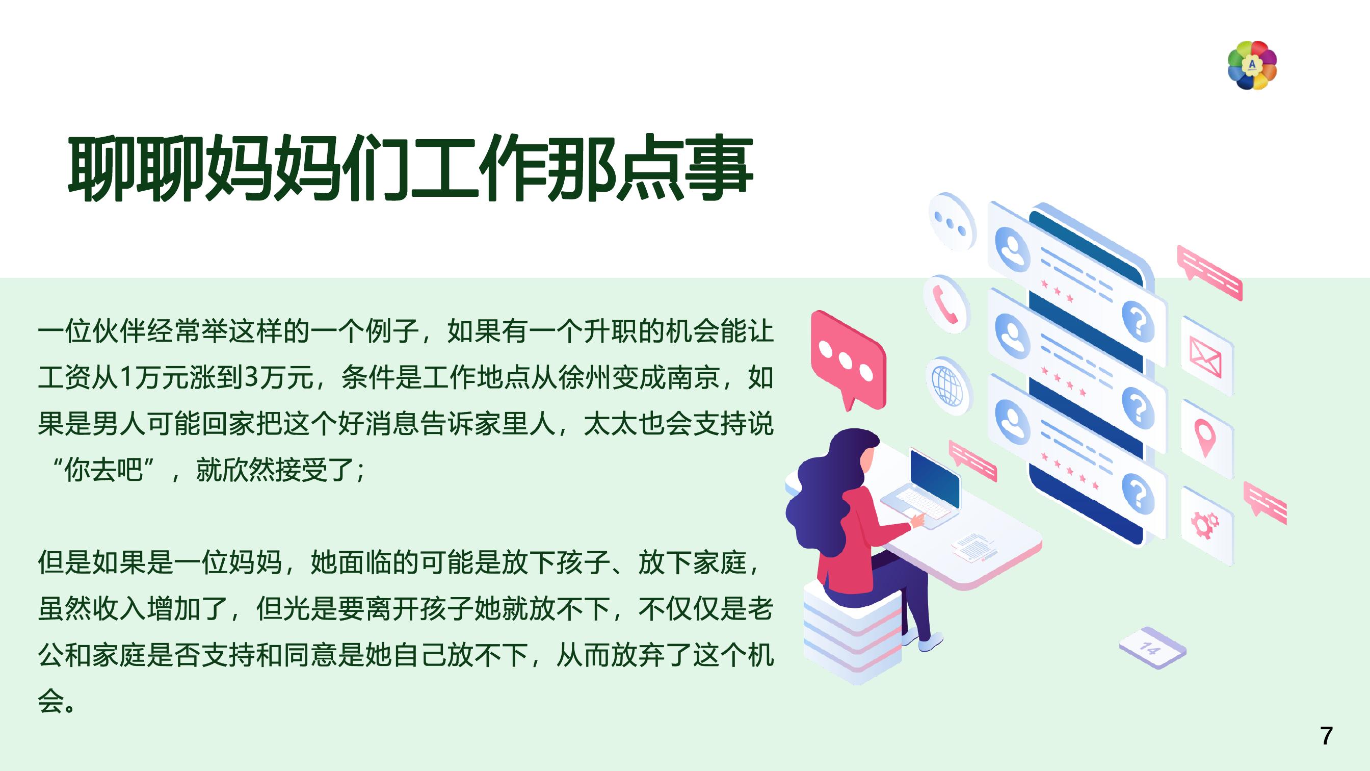 聊聊妈妈们工作那点事
 一位伙伴经常举这样的一个例子，如果有一个升职的机会能让工资从1万元涨到3万元，条件是工作地点从徐州变成南京，如果是男人可能回家把这个好消息告诉家里人，太太也会支持说“你去吧”，就欣然接受了；
 但是如果是一位妈妈，她面临的可能是放下孩子、放下家庭，虽然收入增加了，但光是要离开孩子她就放不下，不仅仅是老公和家庭是否支持和同意是她自己放不下，从而放弃了这个机会。