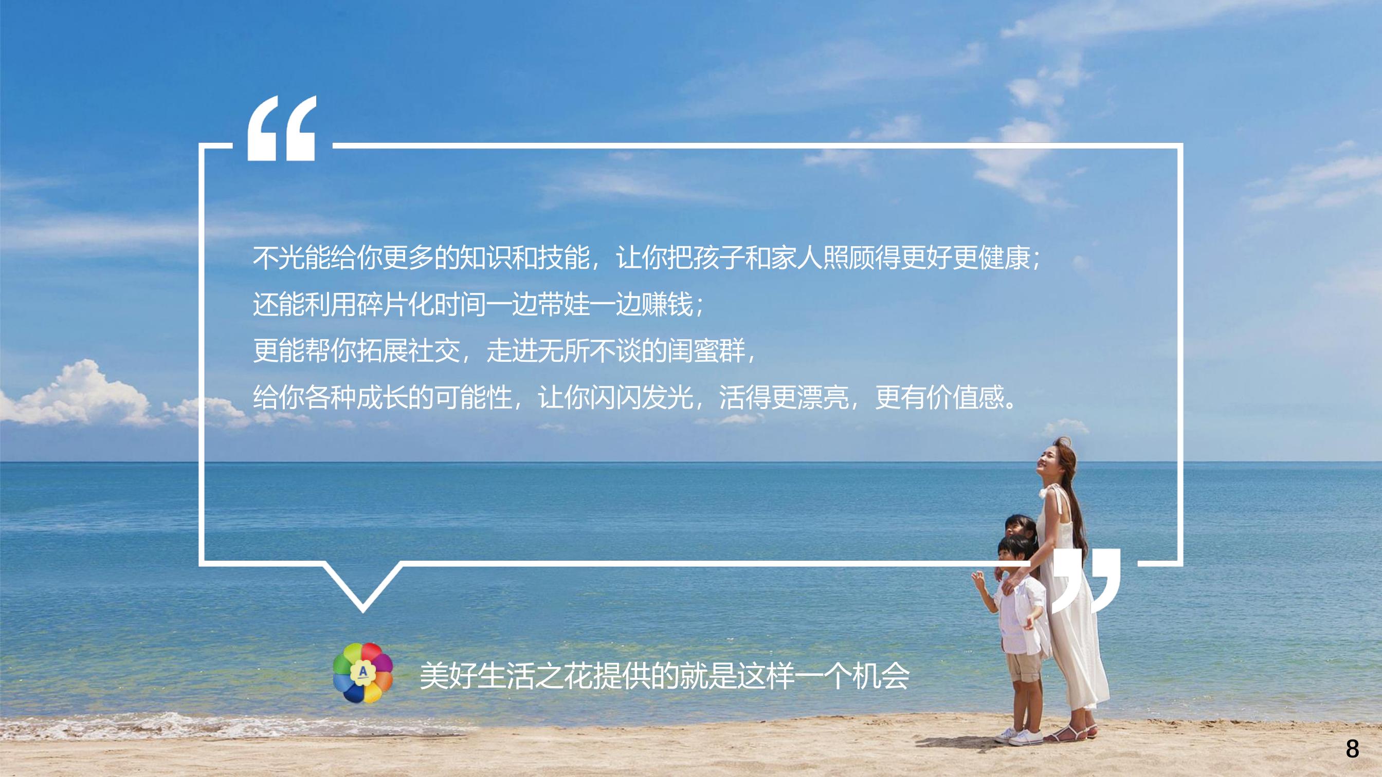 “不光能给你更多的知识和技能，让你把孩子和家人照顾得更好更健康；还能利用碎片化时间一边带娃一边赚钱；更能帮你拓展社交，走进无所不谈的闺蜜群，给你各种成长的可能性，让你闪闪发光，活得更漂亮，更有价值感。”
 美好生活之花提供的就是这样一个机会